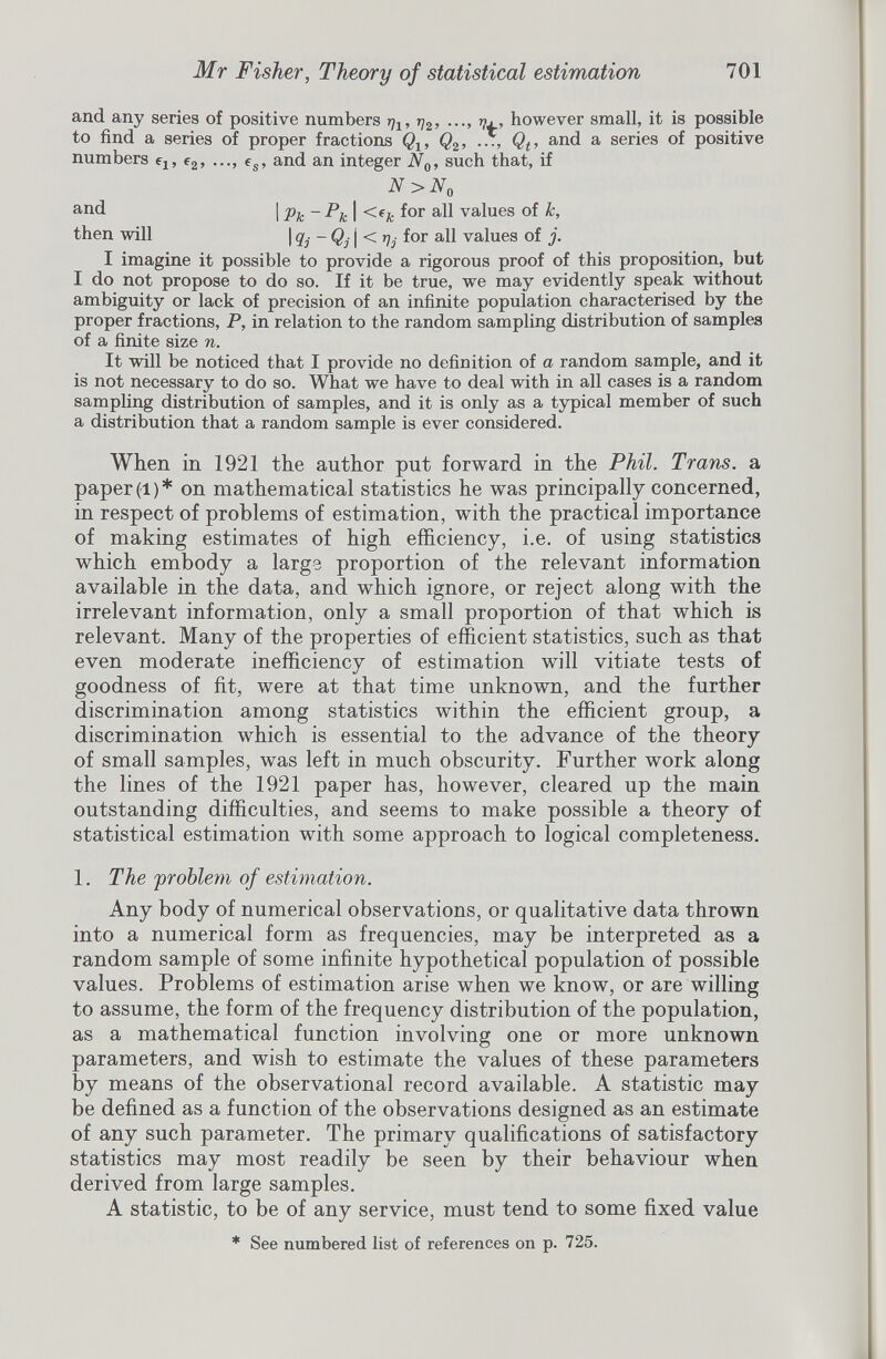 and any series of positive numbers r^ 1 , q 2 , ..., m, however small, it is possible to find a series of proper fractions Q t , Q 2 , ..., Q t , and a series of positive numbers e x , e 2 , ..., e s , and an integer N 0 , such that, if N>N 0 and I Pic ~ Pjc I <e k f° r va l ues °f k, then will | q- -Q. | < q. for all values of j. I imagine it possible to provide a rigorous proof of this proposition, but I do not propose to do so. If it be true, we may evidently speak without ambiguity or lack of precision of an infinite population characterised by the proper fractions, P, in relation to the random sampling distribution of samples of a finite size n. It will be noticed that I provide no definition of a random sample, and it is not necessary to do so. What we have to deal with in all cases is a random sampling distribution of samples, and it is only as a typical member of such a distribution that a random sample is ever considered. When in 1921 the author put forward in the Phil. Trans, a paper (l) * on mathematical statistics he was principally concerned, in respect of problems of estimation, with the practical importance of making estimates of high efficiency, i.e. of using statistics which embody a large proportion of the relevant information available in the data, and which ignore, or reject along with the irrelevant information, only a small proportion of that which is relevant. Many of the properties of efficient statistics, such as that even moderate inefficiency of estimation will vitiate tests of goodness of fit, were at that time unknown, and the further discrimination among statistics within the efficient group, a discrimination which is essential to the advance of the theory of small samples, was left in much obscurity. Further work along the lines of the 1921 paper has, however, cleared up the main outstanding difficulties, and seems to make possible a theory of statistical estimation with some approach to logical completeness. 1 . The problem of estimation. Any body of numerical observations, or qualitative data thrown into a numerical form as frequencies, may be interpreted as a random sample of some infinite hypothetical population of possible values. Problems of estimation arise when we know, or are willing to assume, the form of the frequency distribution of the population, as a mathematical function involving one or more unknown parameters, and wish to estimate the values of these parameters by means of the observational record available. A statistic may be defined as a function of the observations designed as an estimate of any such parameter. The primary qualifications of satisfactory statistics may most readily be seen by their behaviour when derived from large samples. A statistic, to be of any service, must tend to some fixed value * See numbered list of references on p. 725.