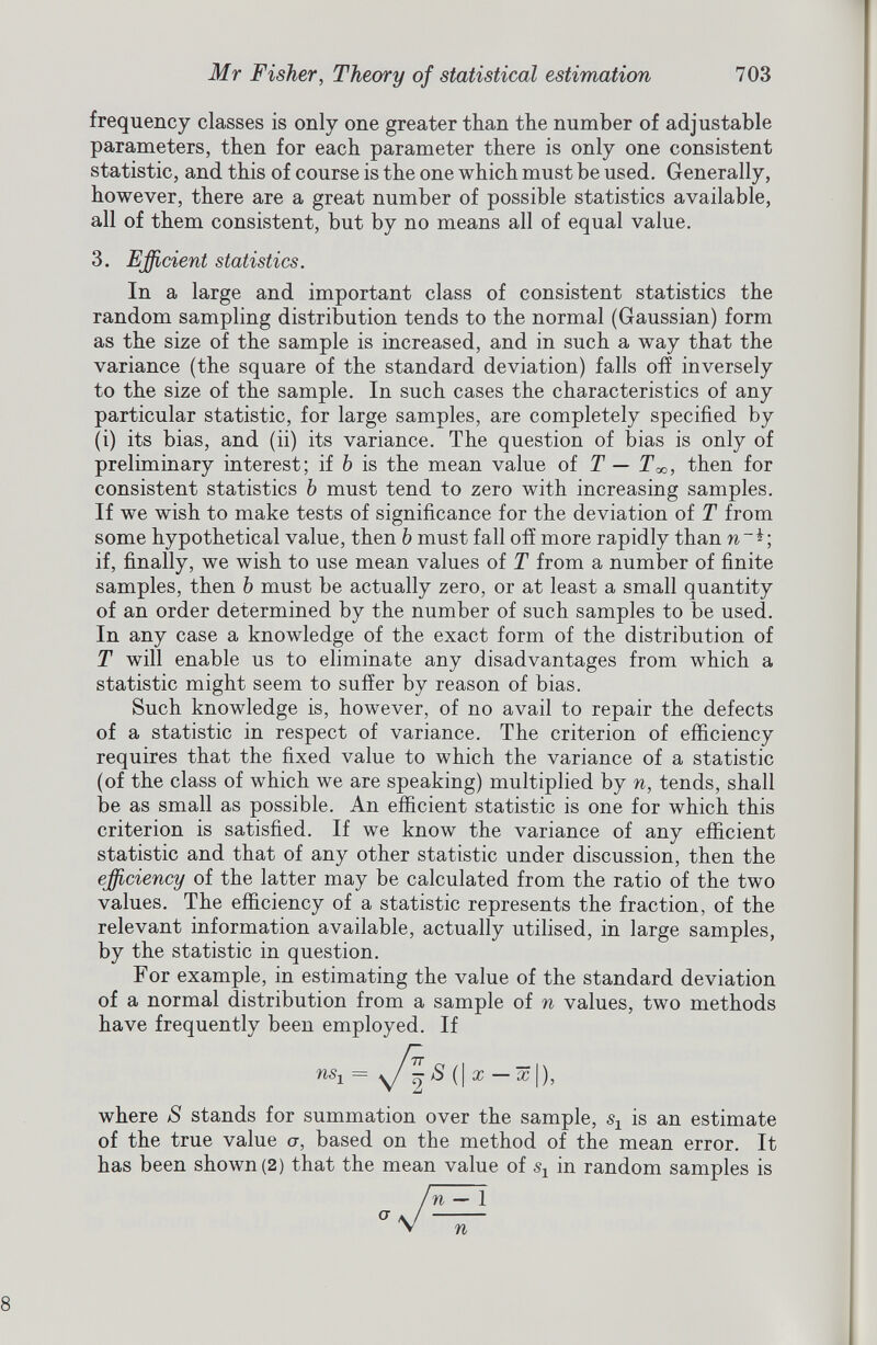 frequency classes is only one greater than the number of adjustable parameters, then for each parameter there is only one consistent statistic, and this of course is the one which must be used. Generally, however, there are a great number of possible statistics available, all of them consistent, but by no means all of equal value. 3. Efficient statistics. In a large and important class of consistent statistics the random sampling distribution tends to the normal (Gaussian) form as the size of the sample is increased, and in such a way that the variance (the square of the standard deviation) falls off inversely to the size of the sample. In such cases the characteristics of any particular statistic, for large samples, are completely specified by (i) its bias, and (ii) its variance. The question of bias is only of preliminary interest; if h is the mean value of T — T x , then for consistent statistics b must tend to zero with increasing samples. If we wish to make tests of significance for the deviation of T from some hypothetical value, then b must fall off more rapidly than w*; if, finally, we wish to use mean values of T from a number of finite samples, then b must be actually zero, or at least a small quantity of an order determined by the number of such samples to be used. In any case a knowledge of the exact form of the distribution of T will enable us to eliminate any disadvantages from which a statistic might seem to suffer by reason of bias. Such knowledge is, however, of no avail to repair the defects of a statistic in respect of variance. The criterion of efficiency requires that the fixed value to which the variance of a statistic (of the class of which we are speaking) multiplied by n, tends, shall be as small as possible. An efficient statistic is one for which this criterion is satisfied. If we know the variance of any efficient statistic and that of any other statistic under discussion, then the efficiency of the latter may be calculated from the ratio of the two values. The efficiency of a statistic represents the fraction, of the relevant information available, actually utilised, in large samples, by the statistic in question. For example, in estimating the value of the standard deviation of a normal distribution from a sample of n values, two methods have frequently been employed. If where S stands for summation over the sample, s* is an estimate of the true value a, based on the method of the mean error. It has been shown (2) that the mean value of s 1 in random samples is