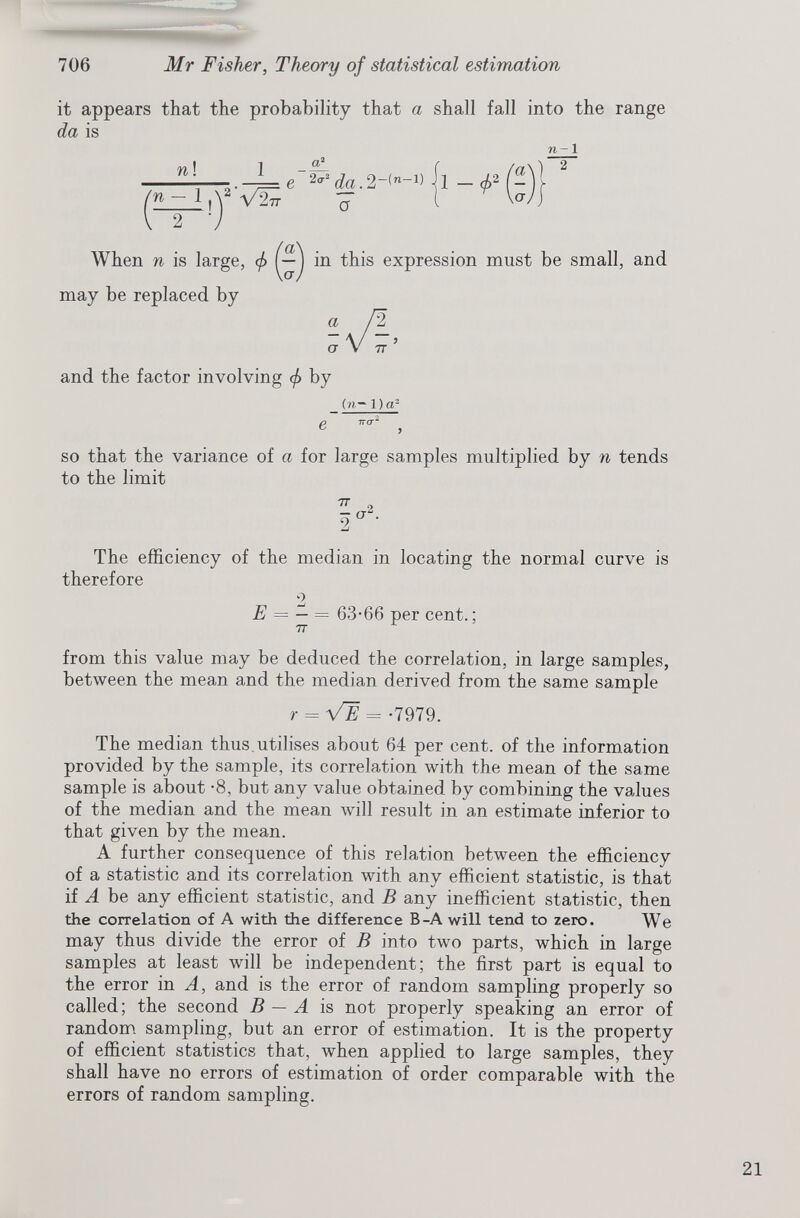 it appears that the probability that a shall fall into the range da is n ! 1 a 2 ^ 2 da.2-( n -v a n- 1 When n is large, </> may be replaced by in this expression must be small, and and the factor involving </> by e (n— 1 )a 2 so that the variance of a for large samples multiplied by n tends to the limit 77 9. o 2 The efficiency of the median in locating the normal curve is therefore E = — = 63-66 per cent.; 77 from this value may be deduced the correlation, in large samples, between the mean and the median derived from the same sample r = V~E = -7979. The median thus.utilises about 64 per cent, of the information provided by the sample, its correlation with the mean of the same sample is about -8, but any value obtained by combining the values of the median and the mean will result in an estimate inferior to that given by the mean. A further consequence of this relation between the efficiency of a statistic and its correlation with any efficient statistic, is that if A be any efficient statistic, and B any inefficient statistic, then the correlation of A with the difference B-A will tend to zero. We may thus divide the error of B into two parts, which in large samples at least will be independent; the first part is equal to the error in A, and is the error of random sampling properly so called; the second B — A is not properly speaking an error of random sampling, but an error of estimation. It is the property of efficient statistics that, when applied to large samples, they shall have no errors of estimation of order comparable with the errors of random sampling.