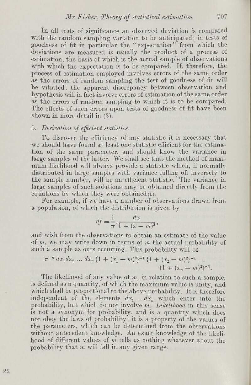 In all tests of significance an observed deviation is compared with the random sampling variation to be anticipated; in tests of goodness of fit in particular the “expectation” from which the deviations are measured is usually the product of a process of estimation, the basis of which is the actual sample of observations with which the expectation is to be compared. If, therefore, the process of estimation employed involves errors of the same order as the errors of random sampling the test of goodness of fit will be vitiated; the apparent discrepancy between observation and hypothesis will in fact involve errors of estimation of the same order as the errors of random sampling to which it is to be compared. The effects of such errors upon tests of goodness of fit have been shown in more detail in (3). 5. Derivation of efficient statistics. To discover the efficiency of any statistic it is necessary that we should have found at least one statistic efficient for the estima tion of the same parameter, and should know the variance in large samples of the latter. We shall see that the method of maxi mum likelihood will always provide a statistic which, if normally distributed in large samples with variance falling off inversely to the sample number, will be an efficient statistic. The variance in large samples of such solutions may be obtained directly from the equations by which they were obtained (l). For example, if we have a number of observations drawn from a population, of which the distribution is given by nr _ 1 d x ( J + (x-m) 2 ’ and wish from the observations to obtain an estimate of the value of m, we may write down in terms of m the actual probability of such a sample as ours occurring. This probability will be 7T~ n dx 1 dx 2 ... dx n {1 + (x x — m) 2 } -1 {1 + (x 2 — in) 2 }- 1 ... {1 4- (x n — m) 2 }- 1 . The likelihood of any value of m, in relation to such a sample, is defined as a quantity, of which the maximum value is unity, and which shall be proportional to the above probability. It is therefore independent of the elements dx 1 ... dx n which enter into the probability, but which do not involve m. Likelihood in this sense is not a synonym for probability, and is a quantity which does not obey the laws of probability; it is a property of the values of the parameters, which can be determined from the observations without antecedent knowledge. An exact knowledge of the likeli hood of different values of m tells us nothing whatever about the probability that m will fall in any given range.