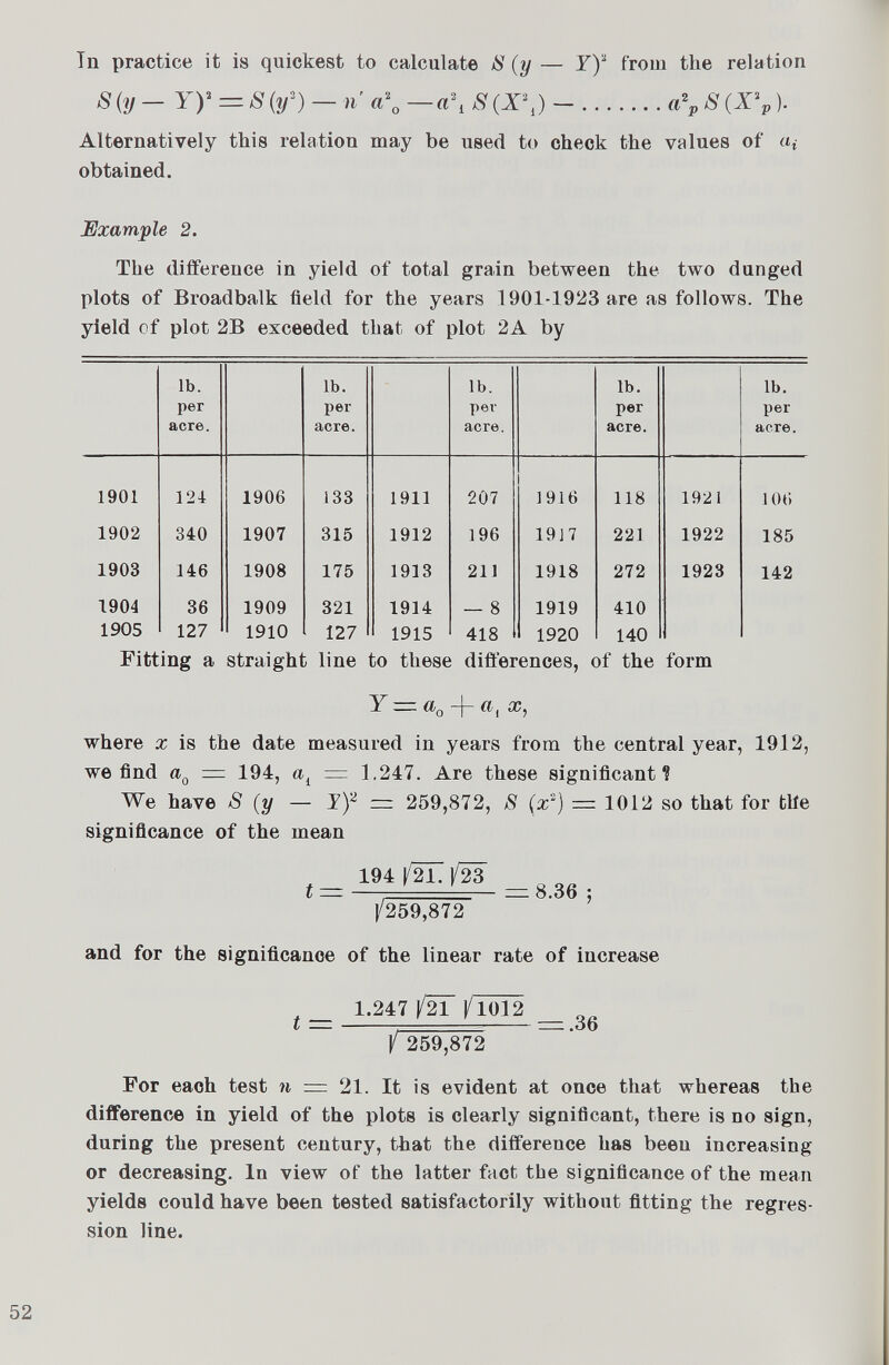 Tn practice it is quickest to calculate 8 (y — Y) 2 from the relation 8(y— Y)' = 8(y 3 ) — n a\ —a\ 8 (X\) — a\ 8 (X \). Alternatively this relation may be used to check the values of a* obtained. Example 2. The difference in yield of total grain between the two dunged plots of Broadbalk field for the years 1901-1923 are as follows. The yield of plot 2B exceeded that of plot 2A by lb. per acre. lb. per acre. lb. per acre. lb. per acre. lb. per acre. 1901 124 1906 ¡33 1911 207 1916 118 1921 106 1902 340 1907 315 1912 196 1917 221 1922 185 1903 146 1908 175 1913 211 1918 272 1923 142 1904 36 1909 321 1914 — 8 1919 410 1905 127 1910 127 1915 418 1920 140 Fitting a straight line to these differences, of the form Y — a 0 -|- x, where x is the date measured in years from the central year, 1912, we find a Q = 194, a i = 1.247. Are these significant? We have S (y — Y) 2 = 259,872, 8 (x 2 ) = 1012 so that for tlie significance of the mean «- in №l№ |/259,872 and for the significance of the linear rate of increase , 1.247 /21 J/T 0 T 2 / 259,872 For each test n = 21. It is evident at once that whereas the difference in yield of the plots is clearly significant, there is no sign, during the present century, that the difference has been increasing or decreasing. In view of the latter fact the significance of the mean yields could have been tested satisfactorily without fitting the regres sion line.