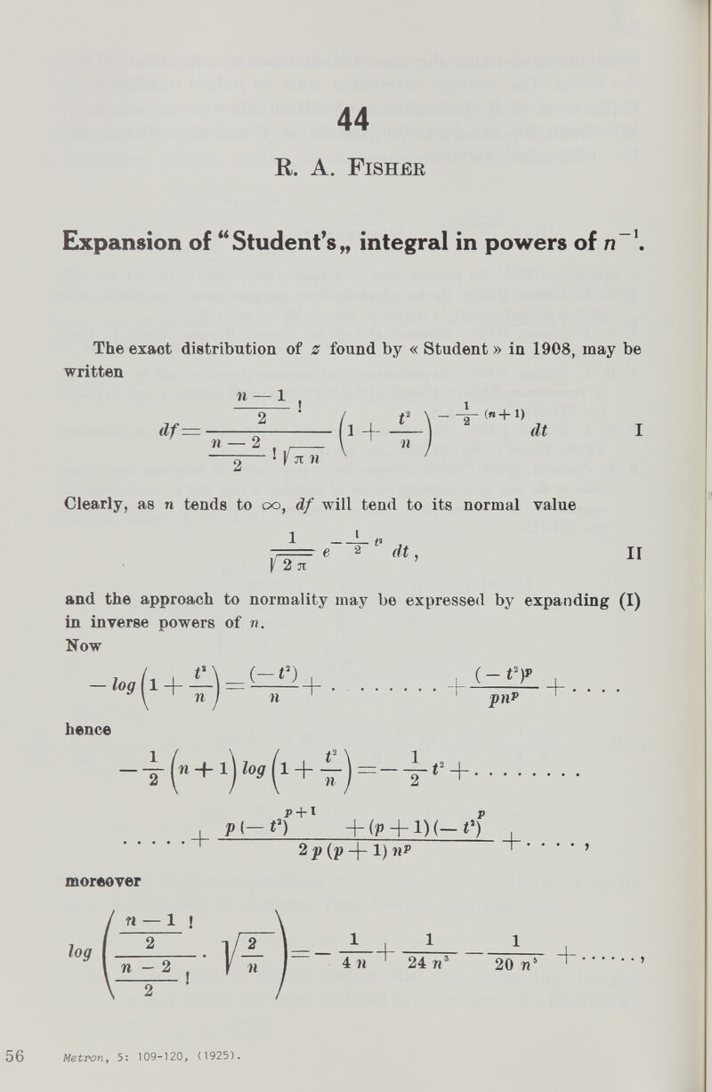 44 R. A. Fisher Expansion of “ Student’s „ integral in powers of n \ The exaot distribution of z found by « Student» in 1908, may be written df= n — 1 2 t jt n 4 - (n+i) dt I Clearly, as n tends to oo, df will tend to its normal value 1 f 2 jt If and the approach to normality may be expressed by expanding (I) in inverse powers of n. Now -log 1 + 44 = (-O n 11 pnP + • • • • hence -- n+1 \log 1 + 4* = n < 2 + + Pl-n +l + (p + i)(-t‘f 2 pip - (- 1) nP + • • moreover 56 Metron , 5: 109-120, (1925).