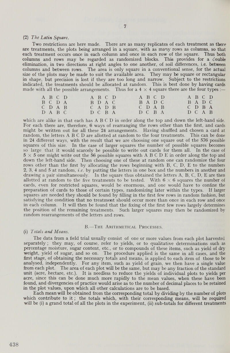 (2) The Latin Square. Two restrictions are here made. There are as many replicates of each treatment as there are treatments, the plots being arranged in a square, with as many rows as columns, so that each treatment occurs once in each column and once in each row of the square. Thus both columns and rows may be regarded as randomized blocks. This provides for a double elimination, in two directions at right angles to one another, of soil differences, i.e. between columns and between rows. The area is only square in a conventional sense, for the actual size of the plots may be made to suit the available area. They may be square or rectangular in shape, but precision is lost if they are too long and narrow. Subject to the restrictions indicated, the treatments should be allocated at random. This is best done by having cards made with all the possible arrangements. Thus for a 4 x 4 square there are the four types :— A B C D B C D A C D A B D A B C A B C D B D A C C A D B D C B A A B C D B A D C C D A B D C B A A B C D B A D C C D B A D C A B which are alike in that each has A B C D in order along the top and down the left-hand side. For each there are, therefore, 6 ways of rearranging the rows other than the first, and cards might be written out for all these 24 arrangements. Having shuffled and chosen a card at random, the letters A B C D are allotted at random to the four treatments. This can be done in 24 different ways, with the result that we are choosing one square out of the 576 possible squares of this size. In the case of larger squares the number of possible squares becomes so large that it would scarcely be possible to write out cards for them all. In the case of 5x5 one might write out the 56 possible squares with A B C D E in order along the top and down the left-hand side. Then choosing one of these at random one can randomize the four rows other than the first by allocating the rows beginning with B, C, D, E to the numbers 2, 3, 4 and 5 at random, i.e. by putting the letters in one box and the numbers in another and drawing a pair simultaneously. In the square thus obtained the letters A, B, C, D, E are then allotted at random to the five treatments to be tested. With 6 x 6 squares the number of cards, even for restricted squares, would be enormous, and one would have to confine the preparation of cards to those of certain types, randomizing later within the types. If larger squares are needed they should be found by filling in the first few rows in random fashion, but satisfying the condition that no treatment should occur more than once in each row and once in each column. It will then be found that the fixing of the first few rows largely determines the position of the remaining treatments. Such larger squares may then be randomized by random rearrangements of the letters and rows. B. —The Arithmetical Processes. (i) Totals and Means. The data from a field trial usually consist of one or more values from each plot harvested separately ; they may, of course, refer to yields, or to qualitative determinations such as percentage moisture, sugar content, etc., or to compounds of these items, such as yield of dry weight, yield of sugar, and so on. The procedure applied is the same in all cases, and the first stage, of obtaining the necessary totals and means, is applied to each item of those to be analysed, independently. For any item, such as yield of grain, we then have a single value from each plot. The area of each plot will be the same, but may be any fraction of the standard unit (acre, hectare, etc.). It is needless to reduce the yields of individual plots to yields per acre, since this can be done much more rapidly to the mean values, when these have been found, and divergencies of practice would arise as to the number of decimal places to be retained in the plot values, upon which all other calculations are to be based. Each mean will be obtained from the corresponding toted by dividing by the number of plots which contribute to it ; the totals which, with their corresponding means, will be required will be (i) a grand total of all the plots in the experiment, (ii) sub-totals for different treatments