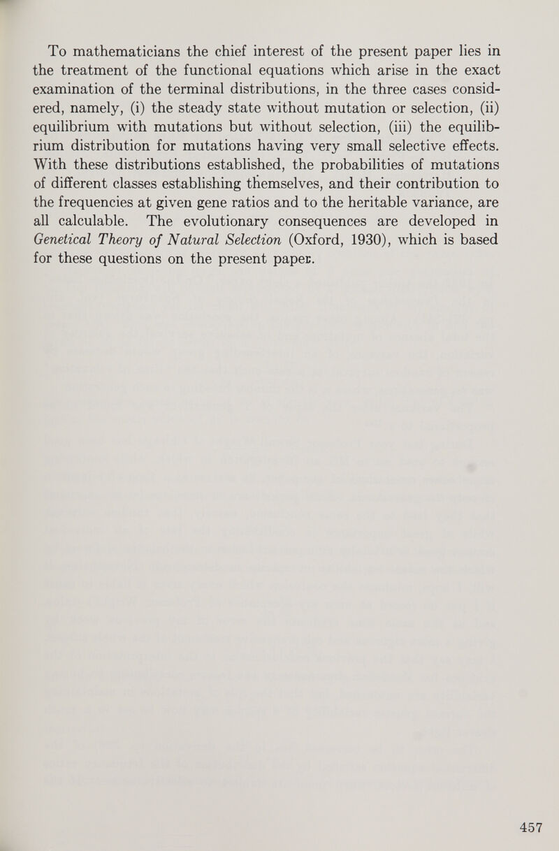 To mathematicians the chief interest of the present paper lies in the treatment of the functional equations which arise in the exact examination of the terminal distributions, in the three cases consid ered, namely, (i) the steady state without mutation or selection, (ii) equilibrium with mutations but without selection, (iii) the equilib rium distribution for mutations having very small selective effects. With these distributions established, the probabilities of mutations of different classes establishing themselves, and their contribution to the frequencies at given gene ratios and to the heritable variance, are all calculable. The evolutionary consequences are developed in Geneticad Theory of Natural Selection (Oxford, 1930), which is based for these questions on the present paper.