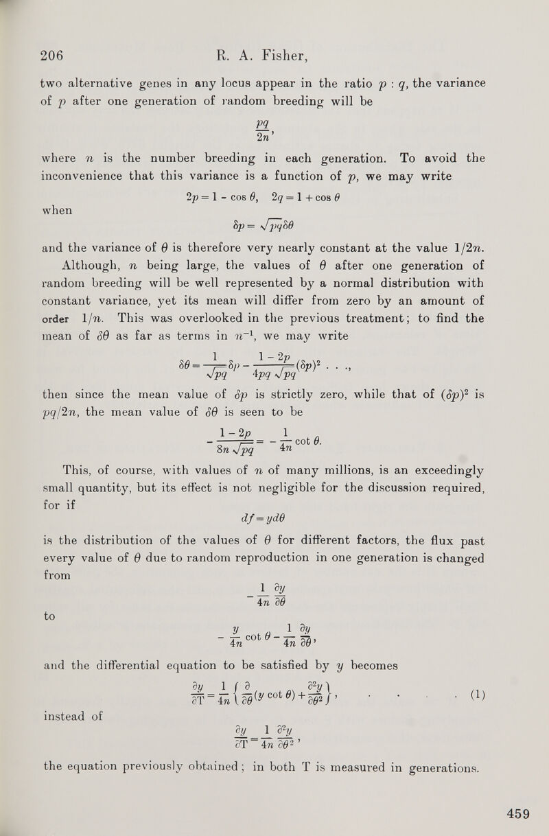 two alternative genes in any locus appear in the ratio p : q, the variance of p after one generation of random breeding will be pq 2 n where n is the number breeding in each generation. To avoid the inconvenience that this variance is a function of p, we may write 2p = 1 - cos 6, 2q = 1 + cos 6 when 8p = Jpq86 and the variance of 6 is therefore very nearly constant at the value 1/2 n. Although, n being large, the values of 6 after one generation of random breeding will be well represented by a normal distribution with constant variance, yet its mean will differ from zero by an amount of order l/n. This was overlooked in the previous treatment; to find the mean of S9 as far as terms in ?i _1 , we may write 80 = - 1 o 1 - 2 P ,* \ o :*P ~ /-W 2 Jpq ' \pq Jpq then since the mean value of Sp is strictly zero, while that of ( Sp ) 2 is pql2n, the mean value of S6 is seen to be 1-2 p 1 - 7 = = - 7— cot 6. 8 n Jpq 4 n This, of course, with values of n of many millions, is an exceedingly small quantity, but its effect is not negligible for the discussion required, for if df = yd 6 is the distribution of the values of 6 for different factors, the flux past every value of 6 due to random reproduction in one generation is changed from _L d _l 4 n d6 to y a 1 d V in 1 6 4n 00 ’ and the differential equation to be satisfied by y becomes dy lid d 2 y 1 ST = 4ra \00 (yCot(9 ) + 06> 2 /’ ( 1 ) instead of dy 1 3 2 // aT in a o 2 ’ the equation previously obtained ; in both T is measured in generations.