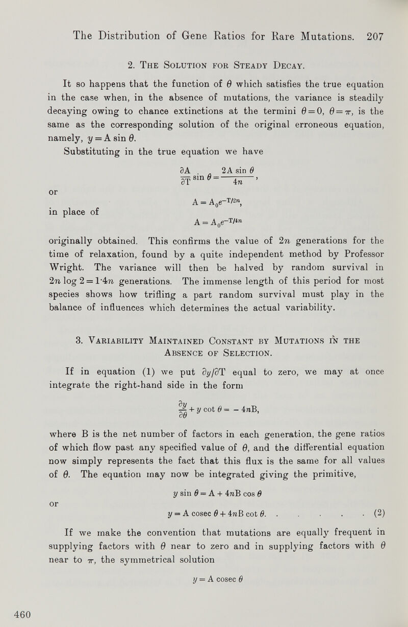 2 . The Solution for Steady Decay. It so happens that the function of 6 which satisfies the true equation in the case when, in the absence of mutations, the variance is steadily decaying owing to chance extinctions at the termini 0 = 0, 0 = 7r, is the same as the corresponding solution of the original erroneous equation, namely, y = A sin 9. Substituting in the true equation we have or in place of 3A 2A sin 0 sin 6 = 0T 4n A = A 0 e- T /' 2n , A = A 0 e~ T l in originally obtained. This confirms the value of 2 n generations for the time of relaxation, found by a quite independent method by Professor Wright. The variance will then be halved by random survival in 2n log 2 = generations. The immense length of this period for most species shows how trifling a part random survival must play in the balance of influences which determines the actual variability. 3 . Variability Maintained Constant by Mutations in the Absence of Selection. If in equation (1) we put dy/ 9T equal to zero, we may at once integrate the right-hand side in the form ^ + y cot 6 = - 4nB, where B is the net number of factors in each generation, the gene ratios of which flow past any specified value of 6, and the differential equation now simply represents the fact that this flux is the same for all values of 6. The equation may now be integrated giving the primitive, or y sin 6 = A + 4nB cos 0 y = A cosec 6 + 4?zB cot 0. . . . . (2) If we make the convention that mutations are equally frequent in supplying factors with 6 near to zero and in supplying factors with 6 near to 7r, the symmetrical solution y = A cosec 6