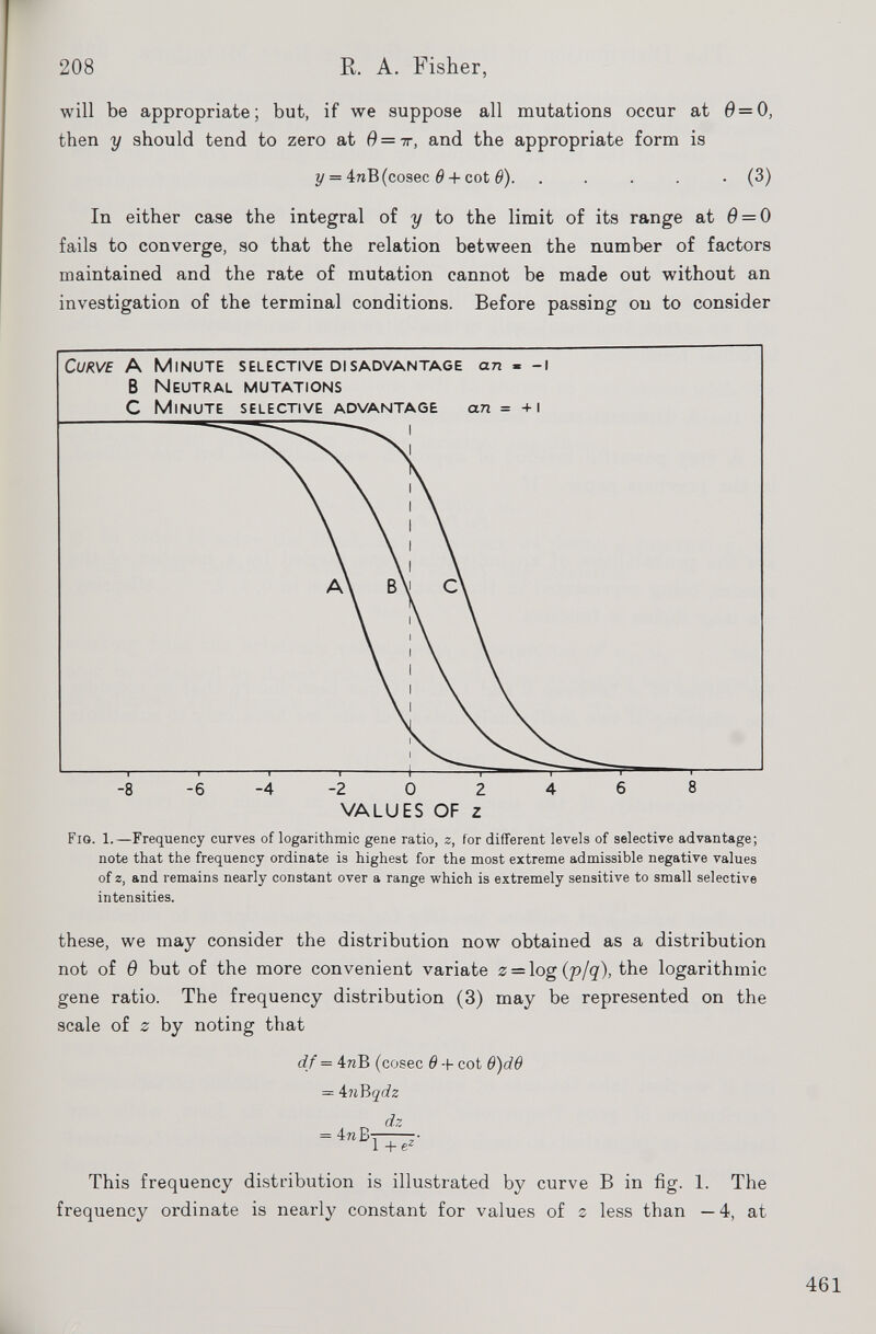 will be appropriate; but, if we suppose all mutations occur at 0 = 0, then y should tend to zero at 0=7r, and the appropriate form is y = 4nB(cosec 6 + cot 0). . . . . ■ (3) In either case the integral of y to the limit of its range at 0 = 0 fails to converge, so that the relation between the number of factors maintained and the rate of mutation cannot be made out without an investigation of the terminal conditions. Before passing on to consider VALUES OF z Fro. 1.—Frequency curves of logarithmic gene ratio, z, for different levels of selective advantage; note that the frequency ordinate is highest for the most extreme admissible negative values of z, and remains nearly constant over a range which is extremely sensitive to small selective intensities. these, we may consider the distribution now obtained as a distribution not of 6 but of the more convenient variate 2 = log (p/q), the logarithmic gene ratio. The frequency distribution (3) may be represented on the scale of 0 by noting that df = 4wB (cosec 6 -I- cot 9)d6 - kn'Rqdz This frequency distribution is illustrated by curve B in fig. 1. The frequency ordinate is nearly constant for values of 2 less than — 4, at