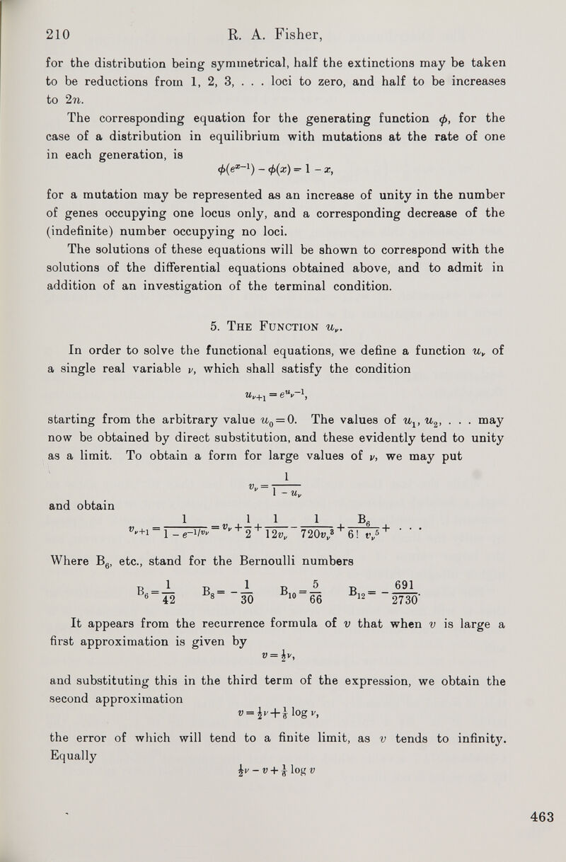 for the distribution being symmetrical, half the extinctions may be taken to be reductions from 1, 2, 3, . . . loci to zero, and half to be increases to 2 n. The corresponding equation for the generating function <f>, for the case of a distribution in equilibrium with mutations at the rate of one in each generation, is cf>(e x ~ 1 ) - =■! -x, for a mutation may be represented as an increase of unity in the number of genes occupying one locus only, and a corresponding decrease of the (indefinite) number occupying no loci. The solutions of these equations will be shown to correspond with the solutions of the differential equations obtained above, and to admit in addition of an investigation of the terminal condition. 5. The Function u„. In order to solve the functional equations, we define a function u y of a single real variable v, which shall satisfy the condition m„ +1 = e u v~ l , starting from the arbitrary value u 0 = 0. The values of u v u 2 , . . . may now be obtained by direct substitution, and these evidently tend to unity as a limit. To obtain a form for large values of v, we may put and obtain 1 .11 1 B fi w  + i~l -e~^~ Vv + 2 + \2v y 720zv> + 6 ! r „ 5 + ' ’ ’ Where B 6 , etc., stand for the Bernoulli numbers B 6 = — b 42 R - 5 1510 66 ®12 ~ 691 2730' It appears from the recurrence formula of v that when v is large a first approximation is given by v = \v, and substituting this in the third term of the expression, we obtain the second approximation v = b’ + l l °g y > the error of which will tend to a finite limit, as v tends to infinity. Equally £v - v + ^ log v