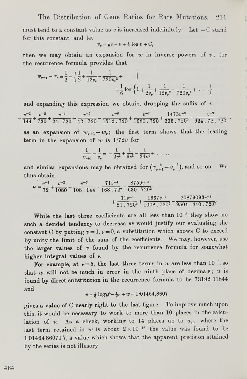 must tend to a constant value as v is increased indefinitely. Let — C stand for this constant, and let W v = - v + J log V + C, then we may obtain an expansion for w in inverse powers of v ; for the recurrence formula provides that «Vu 1 1 f 1  V “2 \ 2 + 12v„ 1 720v„ 3 ■■■} 1 i /, 1 1 -f - log H 1 6 °l + 2v„ 12v„ 1 720v„ 4 + ' \ 'J and expanding this expression we obtain, dropping the suffix of v, v 2 i v~ s _ v~* v~ 5 v ~ 6 v ~ 7 1473v— 8 v -9 l44 + 720 + 24. 720“ 42.720 “ 1512.720 + 1680.720 + 336 . 720 2 _ 924.72 . 720 ' as an expansion of w v+ \ — w v \ the first term shows that the leading term in the expansion of w is l/72v for 1 1 l_ _1 1_ v v+l v~ 2i; 2 + 6i; 3 24c 4 + ’ ' ’’ and similar expansions may be obtained for — and so on. We thus obtain v~ x i v ~ 2 v~ 3 71r -4 8759w -5 72 + T080~ 108 . 144~ 168.72 2 630.720 2 31V- 6 , 1637v -7 20879093V- 8 + 81 . 720 2+ 1008.720 2 _ 9 5 04.8 40.7 20 2 ' While the last three coeflBcients are all less than 10 -5 , they show no such a decided tendency to decrease as would justify our evaluating the constant C by putting v = \, v = 0, a substitution which shows C to exceed by unity the limit of the sum of the coefficients. We may, however, use the larger values of v found by the recurrence formula for somewhat higher integral values of v. For example, at v = 5, the last three terms in w are less than 10 -9 , so that w will not be much in error in the ninth place of decimals; u is found by direct substitution in the recurrence formula to be ‘73192 31844 and v - J logV- \v + w= 1‘01464,8607 gives a value of C nearly right to the last figure. To improve much upon this, it would be necessary to work to more than 10 places in the calcu lation of u. As a check, working to 14 places up to u w , where the last term retained in w is about 2 x 10 12 , the value was found to be 1 01464 86071 7, a value which shows that the apparent precision attained by the series is not illusory.