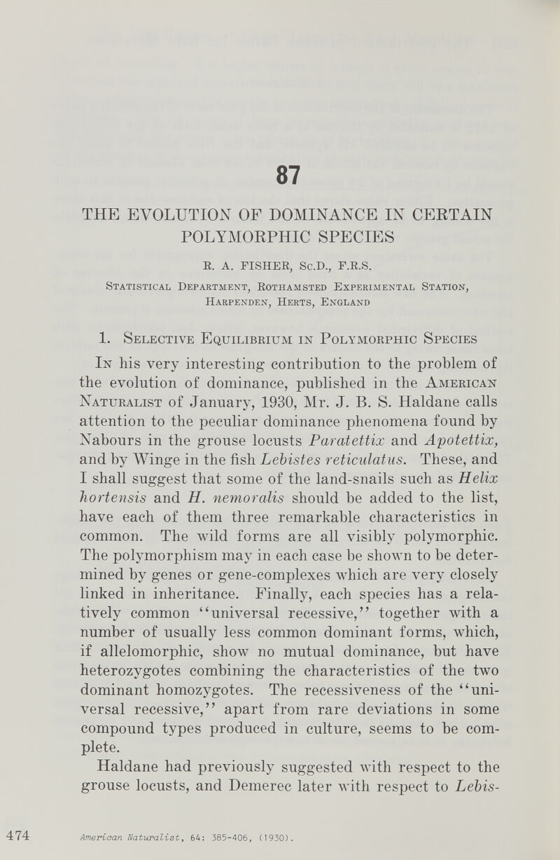 87 THE EVOLUTION OF DOMINANCE IN CERTAIN POLYMORPHIC SPECIES R. A. FISHER, Sc.D., F.R.S. Statistical Department, Rothamsted Experimental Station, Harpenden, Herts, England 1. Selective Equilibrium in Polymorphic Species In his very interesting contribution to the problem of the evolution of dominance, published in the American Naturalist of January, 1930, Mr. J. B. S. Haldane calls attention to the peculiar dominance phenomena found by Nabours in the grouse locusts Paratettix and Apotettix, and by Winge in the fish Lebistes reticulatus. These, and I shall suggest that some of the land-snails such as Helix hortensis and H. nemoralis should be added to the list, have each of them three remarkable characteristics in common. The wild forms are all visibly polymorphic. The polymorphism may in each case be shown to be deter mined by genes or gene-complexes which are very closely linked in inheritance. Finally, each species has a rela tively common “universal recessive,” together with a number of usually less common dominant forms, which, if allelomorphic, show no mutual dominance, but have heterozygotes combining the characteristics of the two dominant homozygotes. The recessiveness of the “uni versal recessive,” apart from rare deviations in some compound types produced in culture, seems to be com plete. Haldane had previously suggested with respect to the grouse locusts, and Demerec later with respect to Lebis-