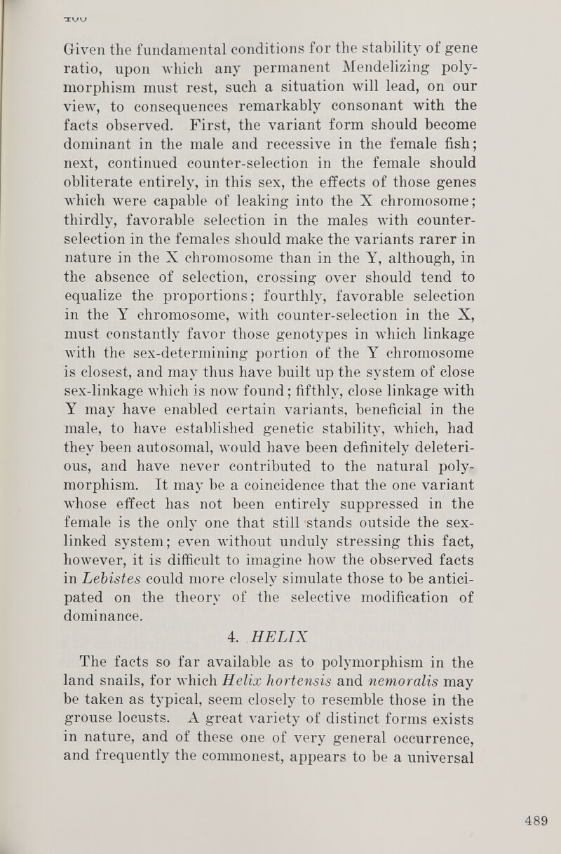 Given the fundamental conditions for the stability of gene ratio, upon which any permanent Mendelizing poly morphism must rest, such a situation will lead, on our view, to consequences remarkably consonant with the facts observed. First, the variant form should become dominant in the male and recessive in the female fish; next, continued counter-selection in the female should obliterate entirely, in this sex, the effects of those genes which were capable of leaking into the X chromosome; thirdly, favorable selection in the males with counter selection in the females should make the variants rarer in nature in the X chromosome than in the Y, although, in the absence of selection, crossing over should tend to equalize the proportions ; fourthly, favorable selection in the Y chromosome, with counter-selection in the X, must constantly favor those genotypes in which linkage with the sex-determining portion of the Y chromosome is closest, and may thus have built up the system of close sex-linkage which is now found ; fifthly, close linkage with Y may have enabled certain variants, beneficial in the male, to have established genetic stability, which, had they been autosomal, would have been definitely deleteri ous, and have never contributed to the natural poly morphism. It may be a coincidence that the one variant whose effect has not been entirely suppressed in the female is the only one that still stands outside the sex- linked system; even without unduly stressing this fact, however, it is difficult to imagine how the observed facts in Lebistes could more closely simulate those to be antici pated on the theory of the selective modification of dominance. 4. HELIX The facts so far available as to polymorphism in the land snails, for which Helix hortensis and nemoralis may be taken as typical, seem closely to resemble those in the grouse locusts. A great variety of distinct forms exists in nature, and of these one of very general occurrence, and frequently the commonest, appears to be a universal