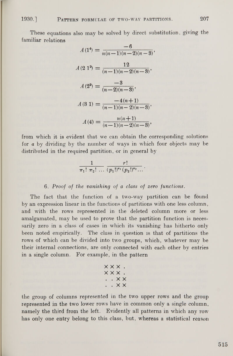 These equations also may be solved by direct substitution, giving the familiar relations A(l*) = A (2 l 3 ) = A( 2 3 ) = ¿(3 1 ) = A( 4) = -6 n(n—l)(n — 2 )(n — 3)’ 12 (n — 1) (n — 2) (n— 3) ’ -3 (n—2)(w—3) ’ — 4(n+l) (w— l)(n— 2 )(n —3)’ 1) (n—l)(n—2)(n— 3)’ from which it is evident that we can obtain the corresponding solutions for a by dividing by the number of ways in which four objects may be distributed in the required partition, or in general by r ! TTi! tt 2 ! ... ( Pl \r(p 2 \r...- 6. Proof of the vanishing of a class of zero functions. The fact that the function of a two-w T ay partition can be found by an expression linear in the functions of partitions with one less column, and with the rows represented in the deleted column more or less amalgamated, may be used to prove that the partition function is neces sarily zero in a class of cases in which its vanishing has hitherto only been noted empirically. The class in question is that of partitions the rows of which can be divided into two groups, which, whatever may be their internal connections, are only connected with each other by entries in a single column. For example, in the pattern XXX. XXX. ..XX ..XX the group of columns represented in the two upper rows and the group represented in the two lower rows have in common only a single column, namely the third from the left. Evidently all patterns in which any row has only one entry belong to this class, but, whereas a statistical reason