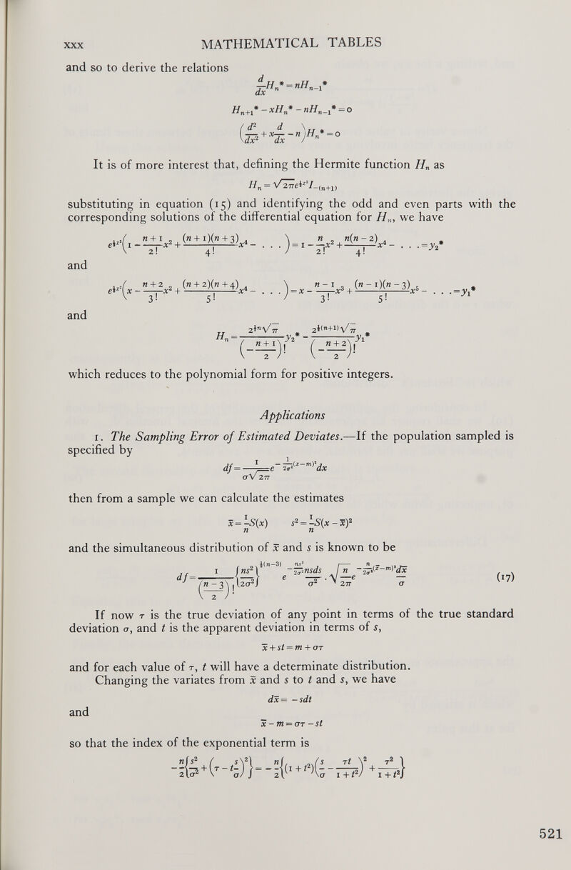 and so to derive the relations _u * _ „77 * dx n - 1 H n+1 * - xH n * - nH n _ * = o d 2 d \ u , 7Z +X Tx- n ) H * ~° It is of more interest that, defining the Hermite function H n as H n = VzZei*’!. (n+1) substituting in equation ( 15 ) and identifying the odd and even parts with the corresponding solutions of the differential equation for H n , we have and and . „ n + I , (h + i)(h+ 3 ) . \ n . rt(n- 2) . e* x (i —— x 2 + ^ ¿-V- . . . J = I - — X 2 + — ^ , A 4 - . . ,=^ 2 * 2! 4 * 3! S ! 5! „ 2Ì n \/ 7T , = -3'2 - »La , (”-l)(”~ 3 ) . 3! 2 i(n+l)\/ 7,- ■=y 1 « +2 2 Wl I which reduces to the polynomial form for positive integers. Applications 1 . The Sampling Error of Estimated Deviates .—If the population sampled is specified by df = — i=e~ dx a V 277 then from a sample we can calculate the estimates x = -S(x) s 2 = -S(x-x ) 2 n n and the simultaneous distribution of x and 5 is known to be df= { _ . i ( Tl —3) ns 2 , / n «i 2 l -—nsds jn dx | 2ct 2 J a 2 ’ 27 t a (17) If now T is the true deviation of any point in terms of the true standard deviation cr, and t is the apparent deviation in terms of s, x + st = m + err and for each value of r, t will have a determinate distribution. Changing the variates from x and 5 to t and s, we have and dx= -sdt x - m = OT - st so that the index of the exponential term is