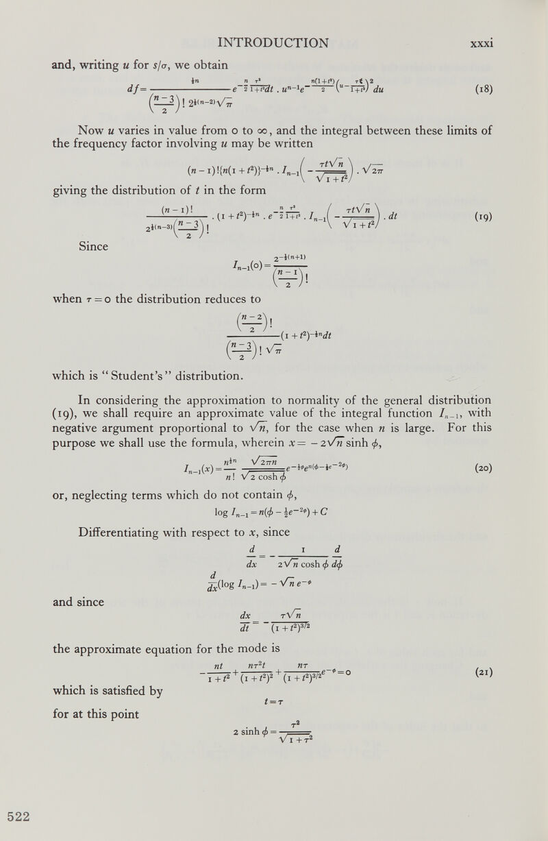 and, writing u for s/a, we obtain in if- ! 2*<- 2 >V / 7r n t 1 n(l+(*) /■ rt \2 e 2 i +e-dt . u n ~ 1 e~ 2 V“ l+iv ¿u (i8) Now u varies in value from o to oo, and the integral between these limits of the frequency factor involving u may be written TtVn giving the distribution of t in the form (n- i)! Vi + i 2 . V ZJ, Since 2 i(n- 3 )^” 3 . (i + . e~2 i+t* . / ,( —) . dt 1 V i + i 2 (i9) /-1(0) = -i<n+l) « — I 2 when t = o the distribution reduces to n - 2 2 -(1 + t 2 )~l n dt which is “Student’s” distribution. In considering the approximation to normality of the general distribution ( 19 ), we shall require an approximate value of the integral function I n _ u with negative argument proportional to Vn, for the case when n is large. For this purpose we shall use the formula, wherein x= - 2 N/?Tsinh </>, T . , nS n V2TTn In- 1 W = n ! V 2 cosh <f> or, neglecting terms which do not contain <f>, log /„_i = H(^-ic- 2 *) + C Differentiating with respect to x, since d_ 1 d dx 2VT cosh if> d(f> (20) log I n - 1)= - 'fne- and since dx rV~n dt = ”(i +t 2 y > 2 the approximate equation for the mode is nt m 2 t T + -, which is satisfied by for at this point 1+/ 2 (i + < 2 ) 2 (i+i 2 ) 3 / 2 t = T ,e~* = o (21) 2 sinh <f) = V i +-