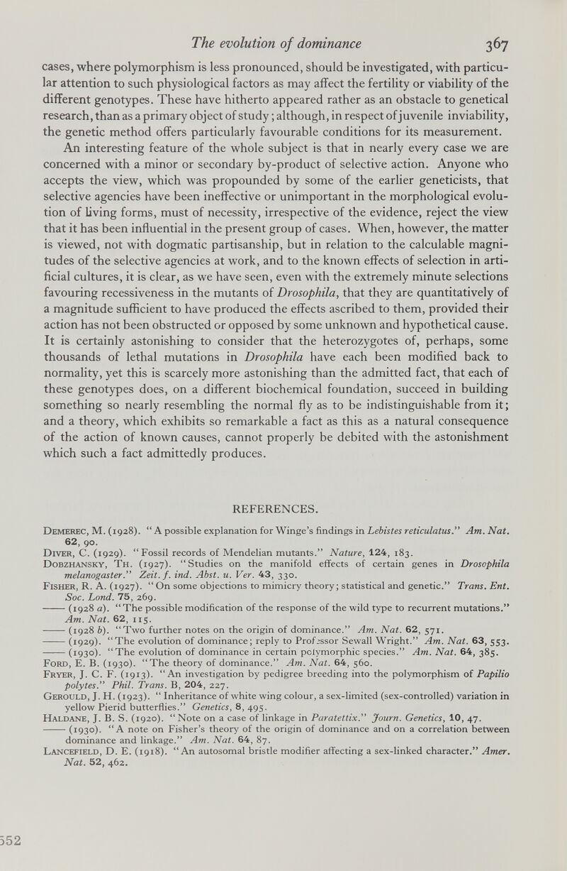 cases, where polymorphism is less pronounced, should be investigated, with particu lar attention to such physiological factors as may affect the fertility or viability of the different genotypes. These have hitherto appeared rather as an obstacle to genetical research, than as a primary object of study ; although, in respect of juvenile inviability, the genetic method offers particularly favourable conditions for its measurement. An interesting feature of the whole subject is that in nearly every case we are concerned with a minor or secondary by-product of selective action. Anyone who accepts the view, which was propounded by some of the earlier geneticists, that selective agencies have been ineffective or unimportant in the morphological evolu tion of living forms, must of necessity, irrespective of the evidence, reject the view that it has been influential in the present group of cases. When, however, the matter is viewed, not with dogmatic partisanship, but in relation to the calculable magni tudes of the selective agencies at work, and to the known effects of selection in arti ficial cultures, it is clear, as we have seen, even with the extremely minute selections favouring recessiveness in the mutants of Drosophila , that they are quantitatively of a magnitude sufficient to have produced the effects ascribed to them, provided their action has not been obstructed or opposed by some unknown and hypothetical cause. It is certainly astonishing to consider that the heterozygotes of, perhaps, some thousands of lethal mutations in Drosophila have each been modified back to normality, yet this is scarcely more astonishing than the admitted fact, that each of these genotypes does, on a different biochemical foundation, succeed in building something so nearly resembling the normal fly as to be indistinguishable from it; and a theory, which exhibits so remarkable a fact as this as a natural consequence of the action of known causes, cannot properly be debited with the astonishment which such a fact admittedly produces. REFERENCES. Demerec, M. (1928). “ A possible explanation for Winge’s findings in Lebistes reticulatiis.” Am. Nat. 62 , 90. Diver, C. (1929). “Fossil records of Mendelian mutants.” Nature, 124 , 183. Dobzhansky, Th. (1927). “Studies on the manifold effects of certain genes in Drosophila melanogaster .” Zeit.f. ind. Abst. u. Ver. 43 , 330. Fisher, R. A. (1927). “On some objections to mimicry theory; statistical and genetic.” Trans. Ent. Soc. bond. 75 , 269. (1928 a). “ The possible modification of the response of the wild type to recurrent mutations.” Am. Nat. 62 , 115. (1928 b). “Two further notes on the origin of dominance.” Am. Nat. 62 , 571. (1929). “The evolution of dominance; reply to Professor Sewall Wright.” Am. Nat. 63 , 553. (1930). “The evolution of dominance in certain polymorphic species.” Am. Nat. 64 , 385. Ford, E. B. (1930). “The theory of dominance.” Am. Nat. 64 , 560. Fryer, J. C. F. (1913). “An investigation by pedigree breeding into the polymorphism of Papilio polytes.” Phil. Trans. B, 204 , 227. Gerould, J. H. (1923). “ Inheritance of white wing colour, a sex-limited (sex-controlled) variation in yellow Pierid butterflies.” Genetics, 8, 495. Haldane, J. B. S. (1920). “Note on a case of linkage in Paratettix.” Journ. Genetics, 10 , 47. (1930). “A note on Fisher’s theory of the origin of dominance and on a correlation between dominance and linkage.” Am. Nat. 64 , 87. Lancefield, D. E. (1918). “An autosomal bristle modifier affecting a sex-linked character.” Amer. Nat. 52 , 462.