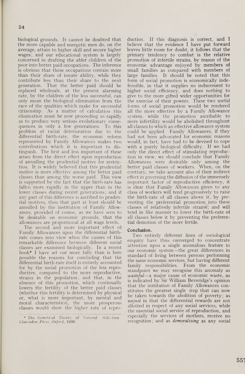 biological grounds. It cannot be doubted that the more capable and energetic men do, on the average, attain to higher skill and secure higher wages; and our educational system is largely concerned in drafting the abler children of the poor into better paid occupations. The inference is obvious that these occupations contain more than their share of innate ability, while they contribute less than their share to the next generation. That the better paid should be replaced wholesale, at the present alarming rate, by the children of the less successful, can only mean the biological elimination from the race of the qualities which make for successful citizenship. As a matter of calculation this elimination must be now proceeding so rapidly as to produce very serious evolutionary conse quences in only a few generations. To this problem of racial deterioration due to the differential birth-rate, the economic reform represented by Family Allowances makes two contributions which it is important to dis tinguish. The first and less important of these arises from the direct effect upon reproduction of annulling the prudential motive for restric tion. It is widely believed that this prudential motive is more effective among the better paid classes than among the worse paid. This view is supported by the fact that the birth-rate has fallen more rapidly in the upper than in the lower classes during recent generations; and if any part of this difference is ascribed to pruden tial motives, then that part at least should be annulled by the institution of Family Allow ances, provided of course, as we have seen to be desirable on economic grounds, that the allowances are proportional at all wage levels. The second and more important effect of Family Allowances upon the differential birth rate comes into view when the causes of this remarkable difference between different social classes are examined biologically. In a recent book* I have set out more fully than is here possible the reasons for concluding that the differential birth-rate itself is entirely accounted for by the social promotion of the less repro ductive, compared to the more reproductive, strains in the population; and that, in the absence of this promotion, which continually lowers the fertility of the better paid classes (whether this fertility is determined by physical or, what is more important, by mental and moral characteristics), the more prosperous classes would show the higher rate of repro * The Genetical Theory of Natural Selection Clarendon Press. Oxford, 1930. duction. If this diagnosis is correct, and I believe that the evidence I have put forward leaves little room for doubt, it follows that the primary tendency to combat is the relative promotion of infertile strains, by reason of the economic advantage enjoyed by members of small families as compared with members of large families. It should be noted that this form of social promotion is economically inde fensible, in that it supplies no inducement to higher social efficiency, and does nothing to give to the more gifted wider opportunities for the exercise of their powers. These two useful forms of social promotion would be rendered all the more effective by a Family Allowance system, while the promotion ascribable to mere infertility would be abolished throughout all classes to which an effective allowance system could be applied. Family Allowances, if they had not been advocated for economic reasons would, in fact, have had to be devised to cope with a purely biological difficulty. If we had only the direct effect of stimulating reproduc tion in view, we should conclude that Family Allowances were desirable only among the better paid classes of workers. When, on the contrary, we take account also of their indirect effect in governing the diffusion of the immensely important factor of reproductive efficiency, it is clear that Family Allowances given to any class of workers will tend progressively to raise the birth-rate of all classes above it, by pre venting the preferential promotion into these classes of relatively infertile strains; and will tend in like manner to lower the birth-rate of all classes below it by preventing the preferen tial demotion of the more fertile. Conclusion. Two entirely different lines of sociological enquiry have thus converged to concentrate attention upon a single anomalous feature in our economic system—the great differences in standard of living between persons performing the same economic services, but having different family responsibilities. From the economic standpoint we may recognise this anomaly as wasteful —a major cause of economic waste, as is indicated by Sir William Beveridge’s opinion that the institution of Family Allowances con stitutes the greatest single step that can now be taken towards the abolition of poverty; as unjust in that the differential rewards are not allotted in respect of any social services, while the essential social service of reproduction, and especially the services of mothers, receive no recognition; and as demoralising as any social