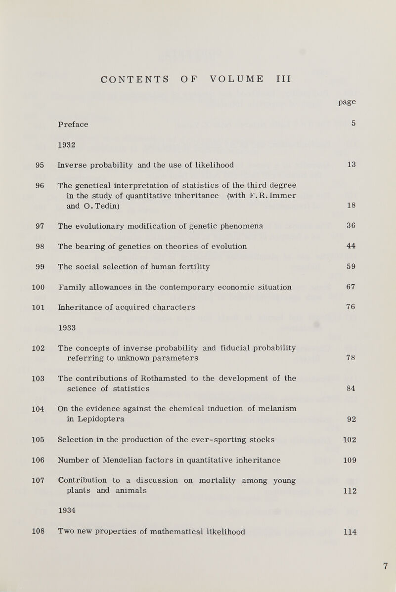 page Preface 5 1932 95 Inverse probability and the use of likelihood 13 96 The genetical interpretation of statistics of the third degree in the study of quantitative inheritance (with F.R.Immer and O.Tedin) 18 97 The evolutionary modification of genetic phenomena 36 98 The bearing of genetics on theories of evolution 44 99 The social selection of human fertility 59 100 Family allowances in the contemporary economic situation 67 101 Inheritance of acquired characters 76 1933 102 The concepts of inverse probability and fiducial probability referring to unknown parameters 78 103 The contributions of Rothamsted to the development of the science of statistics 84 104 On the evidence against the chemical induction of melanism in Lepidoptera 92 105 Selection in the production of the ever-sporting stocks 102 106 Number of Mendelian factors in quantitative inheritance 109 107 Contribution to a discussion on mortality among young plants and animals 112 1934 108 Two new properties of mathematical likelihood 114