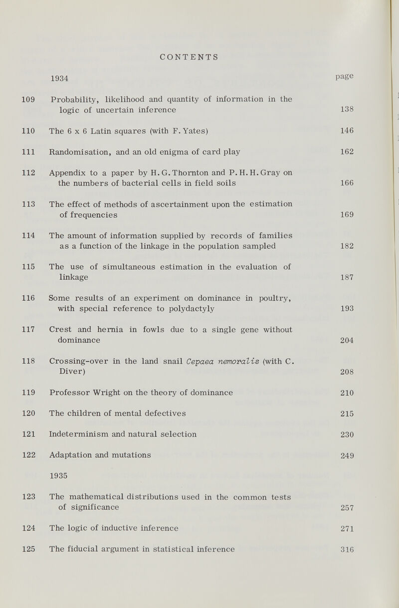 CONTENTS 1934 Page 109 Probability, likelihood and quantity of information in the logic of uncertain inference 138 110 The 6x6 Latin squares (with F. Yates) 146 111 Randomisation, and an old enigma of card play 162 112 Appendix to a paper by H.G.Thornton and P.H.H.Gray on the numbers of bacterial cells in field soils 166 113 The effect of methods of ascertainment upon the estimation of frequencies 169 114 The amount of information supplied by records of families as a function of the linkage in the population sampled 182 115 The use of simultaneous estimation in the evaluation of linkage 187 116 Some results of an experiment on dominance in poultry, with special reference to polydactyly 193 117 Crest and hernia in fowls due to a single gene without dominance 204 118 Crossing-over in the land snail Cepaea nemoralis (with C. Diver) 208 119 Professor Wright on the theory of dominance 210 120 The children of mental defectives 215 121 Indeterminism and natural selection 230 122 Adaptation and mutations 249 1935 123 The mathematical distributions used in the common tests of significance 257 124 The logic of inductive inference 271 125 The fiducial argument in statistical inference 316