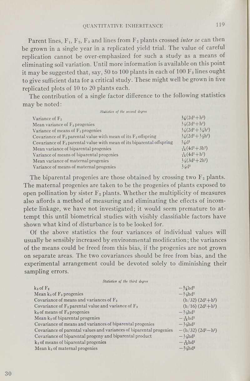 Parent lines, Fi, F 2 , F 3 and lines from F 2 plants crossed inter se can then be grown in a single year in a replicated yield trial. The value of careful replication cannot be over-emphasized for such a study as a means of eliminating soil variation. Until more information is available on this point it may be suggested that, say, 50 to 100 plants in each of 100 F 3 lines ought to give sufficient data for a critical study. These might well be grown in five replicated plots of 10 to 20 plants each. The contribution of a single factor difference to the following statistics may be noted: Statistics of the second degree Variance of F 2 M(2d 2 +h 2 ) Mean variance of F 3 progenies pg(2d 2 +h 2 ) Variance of means of F 3 progenies f4(2d 2 +Mh 2 ) Covariance of F 2 parental value with mean of its F 3 offspring Jd(2d 2 +l^h 2 ) Covariance of F 2 parental value with mean of its biparental offspring 34d 2 Mean variance of biparental progenies ^(4d 2 +3h 2 ) Variance of means of biparental progenies Yç(4d 2 +h 2 ) Mean variance of maternal progenies 3ds(3d 2 +2h 2 ) Variance of means of maternal progenies Jdjd 2 The biparental progenies are those obtained by crossing two F 2 plants. The maternal progenies are taken to be the progenies of plants exposed to open pollination by sister F 2 plants. Whether the multiplicity of measures also affords a method of measuring and eliminating the effects of incom plete linkage, w T e have not investigated; it would seem premature to at tempt this until biometrical studies with visibly classifiable factors have shown what kind of disturbance is to be looked for. Of the above statistics the four variances of individual values will usually be sensibly increased by environmental modification; the variances of the means could be freed from this bias, if the progenies are not grown on separate areas. The two covariances should be free from bias, and the experimental arrangement could be devoted solely to diminishing their sampling errors. Statistics of the third degree k 3 of F 2 Mean k 3 of F 3 progenies Covariance of means and variances of F 3 Covariance of F 2 parental value and variance of F 3 k 3 of means of F 3 progenies Mean k 3 of biparental progenies Covariance of means and variances of biparental progenies Covariance of parental values and variances of biparental progenies Covariance of biparental progeny and biparental product k 3 of means of biparental progenies Mean k 3 of maternal progenies -%hd 2 -%hd 2 (h/32) (2d 2 +h 2 ) (h/16) (2d 2 +h 2 ) -yghd 2 -fkhd 2 -hshd 2 -(h/32) (2d 2 —h 2 ) — pghd 2 -Ahd 2 -^hd 2