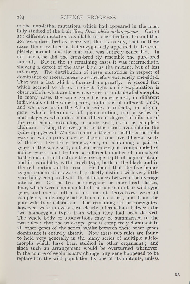of the non-Iethal mutations which had appeared in the most fully studied of the fruit flies, Drosophila melanogaster . Out of 221 different mutations available for classification I found that 208 were described as recessive; that is to say, that in these cases the cross-bred or heterozygous fly appeared to be com pletely normal, and the mutation was entirely concealed. In not one case did the cross-bred fly resemble the pure-bred mutant. But in the 13 remaining cases it was intermediate, showing a defect of the same kind as the mutant, but of less intensity. The distribution of these mutations in respect of dominance or recessiveness was therefore extremely one-sided. That was a fact which influenced me greatly. A second fact which seemed to throw a direct light on its explanation is observable in what are known as series of multiple allelomorphs. In many cases the same gene has experienced, in different individuals of the same species, mutations of different kinds, and we have, as in the Albino series in rodents, an original gene, which determines full pigmentation, and a series of mutant genes which determine different degrees of dilution of the coat colour, extending, in some cases, as far as complete albinism. Using the five genes of this series available in the guinea-pig, Sewall Wright combined them in the fifteen possible ways in which pairs may be chosen from five different sorts of things ; five being homozygous, or containing a pair of genes of the same sort, and ten heterozygous, compounded of unlike genes ; and he bred a sufficient number of animals of each combination to study the average depth of pigmentation, and its variability within each type, both in the black and in the red portions of the coat. He found that the five homo zygous combinations were all perfectly distinct with very little variability compared with the differences between the average intensities. Of the ten heterozygous or cross-bred classes, four, which were compounded of the non-mutant or wild-type gene, and one or other of its mutant derivatives, were all completely indistinguishable from each other, and from the pure wild-type coloration. The remaining six heterozygotes, however, were in every case clearly intermediate between the two homozygous types from which they had been derived. The whole body of observations may be summarised in the two rules : that the wild-type gene is completely dominant to all other genes of the series, whilst between these other genes dominance is entirely absent. Now these two rules are found to hold very generally in the many series of multiple allelo morphs which have been studied in other organisms ; and since such an arrangement would be overturned whenever, in the course of evolutionary change, any gene happened to be replaced in the wild population by one of its mutants, unless