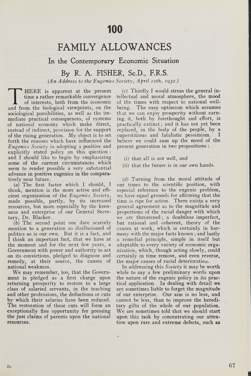 100 FAMILY ALLOWANCES In the Contemporary Economic Situation By R. A. FISHER, Sc.D., F.R.S. (An Address to the Eugenics Society, April 12 th, 1932 .) T HERE is apparent at the present time a rather remarkable convergence of interests, both from the economic and from the biological viewpoints, on the sociological possibilities, as well as the im mediate practical consequences, of systems of national economy which make direct, instead of indirect, provision for the support of the rising generation. My object is to set forth the reasons which have influenced the Eugenics Society in adopting a positive and explicitly stated policy on this question : and I should like to begin by emphasizing some of the current circumstances which seem to render possible a very substantial advance in positive eugenics in the compara tively near future. (a) The first factor which I should, I think, mention is the more active and effi cient organization of the Eugenics Society, made possible, partly, by its increased resources, but more especially by the keen ness and enterprise of our General Secre tary, Dr. Blacker. ( b) The second point one dare scarcely mention to a generation so disillusioned of politics as is our own. But it is a fact, and I think an important fact, that we have at the moment and for the next few years, a Government with power and authority to act on its convictions, pledged to diagnose and remedy, at their source, the causes of national weakness. We may remember, too, that the Govern ment is pledged as a first charge upon returning prosperity to restore to a large class of salaried servants, in the teaching and other professions, the deductions or cuts by which their salaries have been reduced. The restoration of these cuts will form an exceptionally fine opportunity for pressing the just claims of parents upon the national resources. (c) Thirdly I would stress the general in tellectual and moral atmosphere, the mood of the times with respect to national well being. The easy optimism which assumes that we can enjoy prosperity without earn ing it, both by forethought and effort, is practically extinct ; and it has not yet been replaced, in the body of the people, by a superstitious and fatalistic pessimism. I believe we could sum up the mood of the present generation in two propositions : (i) that all is not well, and (ii) that the future is in our own hands. (d) Turning from the moral attitude of our times to the scientific position, with especial reference to the eugenic problem, we have equal grounds for affirming that the time is ripe for action. There exists a very general agreement as to the magnitude and proportions of the racial danger with which we are threatened ; a doubtless imperfect, but rational and coherent, theory of the causes at work, which is certainly in har mony with the major facts known ; and lastly a remedial principle, simple in itself but adaptable to every variety of economic orga nization, which, though acting slowly, could certainly in time remove, and even reverse, the major causes of racial deterioration. In addressing this Society it may be worth while to say a few preliminary words upon the nature of the eugenic policy in its prac tical application. In dealing with detail we are sometimes liable to forget the magnitude of our enterprise. Our aim is no less, and cannot be less, than to improve the heredi tary gifts of the whole of our population. We are sometimes told that we should start upon this task by concentrating our atten tion upon rare and extreme defects, such as Eu 67