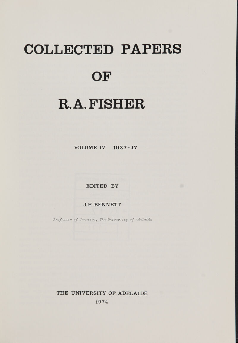 COLLECTED PAPERS OF R. A. FISHER VOLUME IV 1937-47 EDITED BY J.H. BENNETT Professor of Genetics , The University of Adelaide THE UNIVERSITY OF ADELAIDE 1974