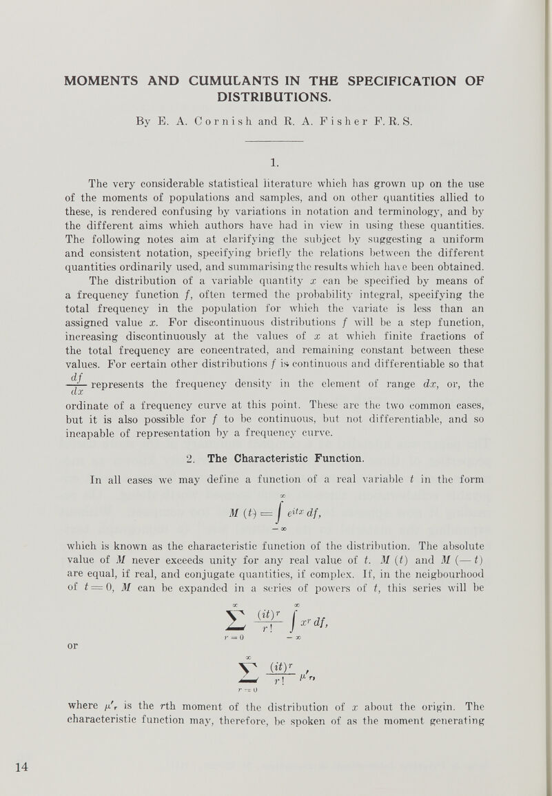 MOMENTS AND CUMULANTS IN THE SPECIFICATION OF DISTRIBUTIONS. By E. A. Cornish and R. A. Fisher F. R. S. 1. The very considerable statistical literature which has grown up on the use of the moments of populations and samples, and on other quantities allied to these, is rendered confusing by variations in notation and terminology, and by the different aims which authors have had in view in using these quantities. The following notes aim at clarifying the subject by suggesting a uniform and consistent notation, specifying briefly the relations between the different quantities ordinarily used, and summarising the results which have been obtained. The distribution of a variable quantity x can be specified by means of a frequency function /, often termed the probability integral, specifying the total frequency in the population for which the variate is less than an assigned value x. For discontinuous distributions f will be a step function, increasing discontinuously at the values of x at which finite fractions of the total frequency are concentrated, and remaining constant between these values. For certain other distributions / is continuous and differentiable so that df_ dx represents the frequency density in the element of range dx, or, the ordinate of a frequency curve at this point. These are the two common cases, but it is also possible for / to be continuous, but not differentiable, and so incapable of representation by a frequency curve. 2. The Characteristic Function. In all cases we may define a function of a real variable t in the form CO M (t) t= J etixdf, — CO which is known as the characteristic function of the distribution. The absolute value of M never exceeds unity for any real value of t. M ( t ) and M (— t) are equal, if real, and conjugate quantities, if complex. If, in the neigbourhood of t— 0, M can be expanded in a series of powers of t, this series will be or W r , r\ ^ ° where // r is the rth moment of the distribution of x about the origin. The characteristic function may, therefore, be spoken of as the moment generating