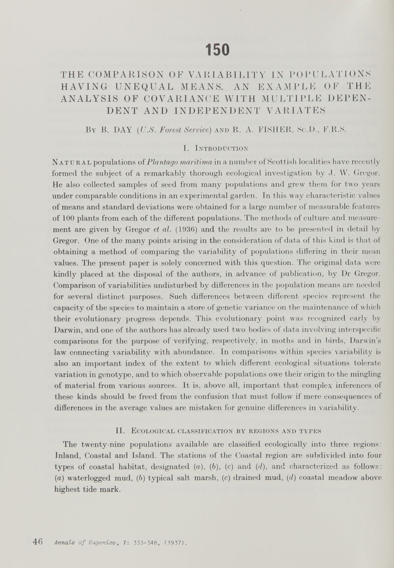 150 THE COMPARISON OF VARIABILITY IN POPULATIONS HAVING UNEQUAL MEANS. AN EXAMPLE OF THE ANALYSIS OF COVARIANCE WITH MULTIPLE DEPEN DENT AND INDEPENDENT VARIATES By B. DAY (U.S. Forest Service) and R. A. FISHER, Sc.D., F.R.S. I. Introduction Natural populations of Plantago maritima in a number of Scottish localities have recently formed the subject of a remarkably thorough ecological investigation by J. W. Gregor. He also collected samples of seed from many populations and grew them for two years under comparable conditions in an experimental garden. In this way characteristic values of means and standard deviations were obtained for a large number of measurable features of 100 plants from each of the different populations. The methods of culture and measure ment are given by Gregor et al. (1936) and the results are to be presented in detail by Gregor. One of the many points arising in the consideration of data of this kind is that of obtaining a method of comparing the variability of populations differing in their mean values. The present paper is solely concerned with this question. The original data were kindly placed at the disposal of the authors, in advance of publication, by Dr Gregor. Comparison of variabilities undisturbed by differences in the population means are needed for several distinct purposes. Such differences between different species represent the capacity of the species to maintain a store of genetic variance on the maintenance of which their evolutionary progress depends. This evolutionary point was recognized early by Darwin, and one of the authors has already used two bodies of data involving interspecific comparisons for the purpose of verifying, respectively, in moths and in birds, Darwin’s law connecting variability with abundance. In comparisons within species variability is also an important index of the extent to which different ecological situations tolerate variation in genotype, and to which observable populations owe their origin to the mingling of material from various sources. It is, above all, important that complex inferences of these kinds should be freed from the confusion that must follow if mere consequences of differences in the average values are mistaken for genuine differences in variability. II. Ecological classification by regions and types The twenty-nine populations available are classified ecologically into three regions: Inland, Coastal and Island. The stations of the Coastal region are subdivided into four types of coastal habitat, designated (a), (6), (c) and (d), and characterized as follows: (a) waterlogged mud, (6) typical salt marsh, (c) drained mud, (d) coastal meadow above highest tide mark. Annals of Eugenios , 7: 333-348, (1937).