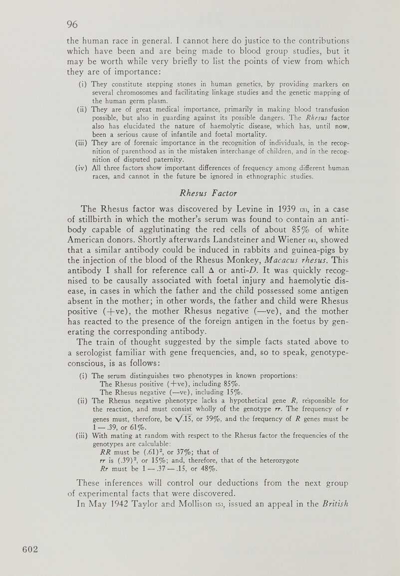 the human race in general. I cannot here do justice to the contributions which have been and are being made to blood group studies, but it may be worth while very briefly to list the points of view from which they are of importance: (i) They constitute stepping stones in human genetics, by providing markers on several chromosomes and facilitating linkage studies and the genetic mapping of the human germ plasm. (ii) They are of great medical importance, primarily in making blood transfusion possible, but also in guarding against its possible dangers. The Rhesus factor also has elucidated the nature of haemolytic disease, which has, until now, been a serious cause of infantile and foetal mortality. (iii) They are of forensic importance in the recognition of individuals, in the recog nition of parenthood as in the mistaken interchange of children, and in the recog nition of disputed paternity. (iv) All three factors show important differences of frequency among different human races, and cannot in the future be ignored in ethnographic studies. Rhesus Factor The Rhesus factor was discovered by Levine in 1939 tsi, in a case of stillbirth in which the mother’s serum was found to contain an anti body capable of agglutinating the red cells of about 85% of white American donors. Shortly afterwards Landsteiner and Wiener u:, showed that a similar antibody could be induced in rabbits and guinea-pigs by the injection of the blood of the Rhesus Monkey, Macacus rhesus. This antibody I shall for reference call A or anti -D. It was quickly recog nised to be causally associated with foetal injury and haemolytic dis ease, in cases in which the father and the child possessed some antigen absent in the mother; in other words, the father and child were Rhesus positive (fl-ve), the mother Rhesus negative (—ve), and the mother has reacted to the presence of the foreign antigen in the foetus by gen erating the corresponding antibody. The train of thought suggested by the simple facts stated above to a serologist familiar with gene frequencies, and, so to speak, genotype conscious, is as follows: (i) The serum distinguishes two phenotypes in known proportions: The Rhesus positive (+ve), including 85%. The Rhesus negative (—ve), including 15%. (ii) The Rhesus negative phenotype lacks a hypothetical gene R, responsible for the reaction, and must consist wholly of the genotype rr. The frequency of r genes must, therefore, be V-15, or 39%, and the frequency of R genes must be 1 —.39, or 61%. (iii) With mating at random with respect to the Rhesus factor the frequencies of the genotypes are calculable: RR must be (.61) 2 , or 37%; that of tt is (.39) 2 , or 15%; and, therefore, that of the heterozygote Rr must be 1—.37 — .15, or 48%. These inferences will control our deductions from the next group of experimental facts that were discovered. In May 1942 Taylor and Mollison w, issued an appeal in the British