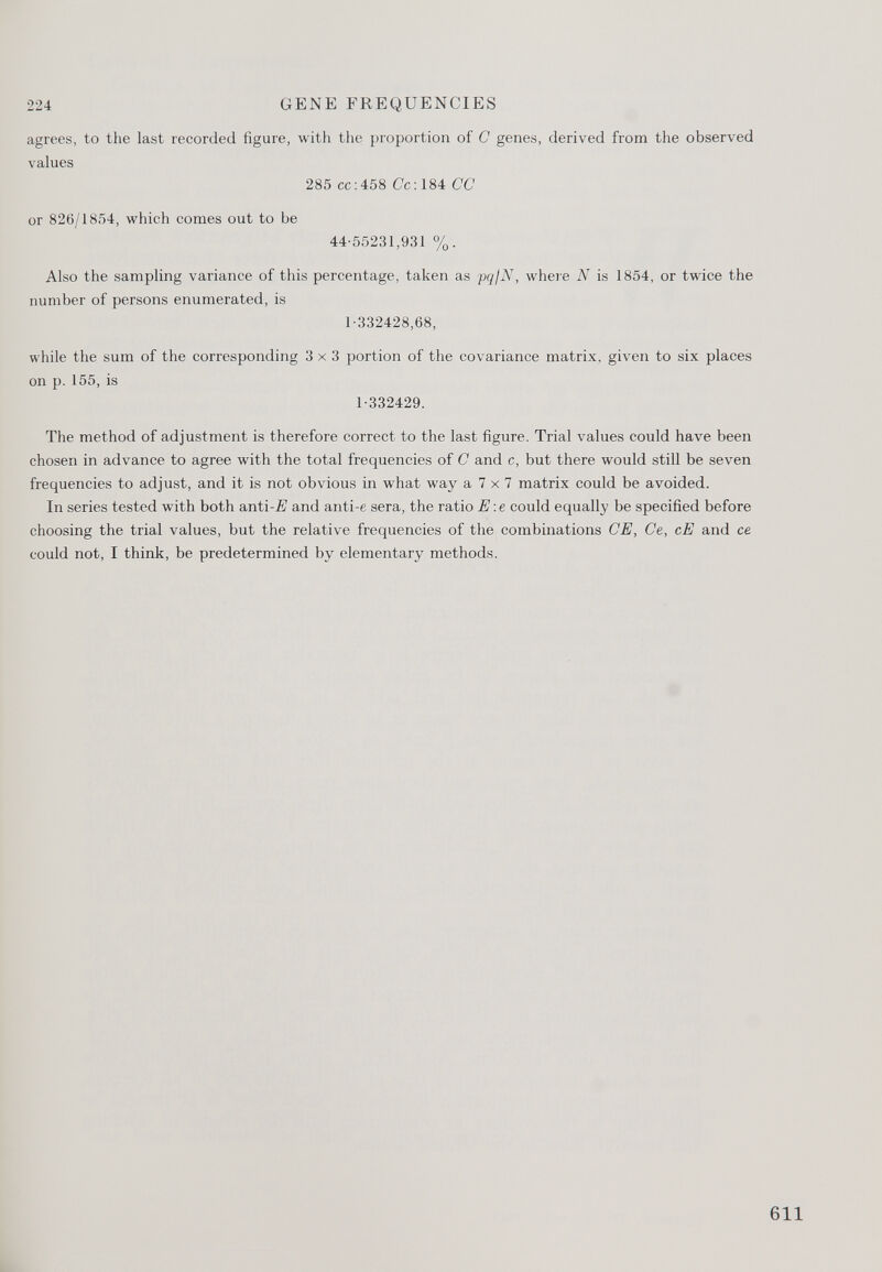 224 GENE FREQUENCIES agrees, to the last recorded figure, with the proportion of C genes, derived from the observed values 285 cc: 458 Cc: 184 CC or 826/1854, which comes out to be 44-55231,931 %. Also the sampling variance of this percentage, taken as pq/N, where N is 1854, or twice the number of persons enumerated, is 1-332428,68, while the sum of the corresponding 3x3 portion of the covariance matrix, given to six places on p. 155, is 1-332429. The method of adjustment is therefore correct to the last figure. Trial values could have been chosen in advance to agree with the total frequencies of C and c, but there would still be seven frequencies to adjust, and it is not obvious in what way a 7 x 7 matrix could be avoided. In series tested with both anti -E and anti-6 sera, the ratio E : e could equally be specified before choosing the trial values, but the relative frequencies of the combinations CE, Ce, cE and ce could not, I think, be predetermined by elementary methods.