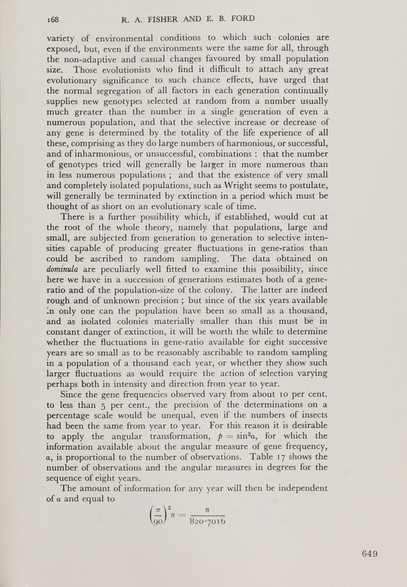 variety of environmental conditions to which such colonies are exposed, but, even if the environments were the same for all, through the non-adaptive and casual changes favoured by small population size. Those evolutionists who find it difficult to attach any great evolutionary significance to such chance effects, have urged that the normal segregation of all factors in each generation continually supplies new genotypes selected at random from a number usually much greater than the number in a single generation of even a numerous population, and that the selective increase or decrease of any gene is determined by the totality of the life experience of all these, comprising as they do large numbers of harmonious, or successful, and of inharmonious, or unsuccessful, combinations : that the number of genotypes tried will generally be larger in more numerous than in less numerous populations ; and that the existence of very small and completely isolated populations, such as Wright seems to postulate, will generally be terminated by extinction in a period which must be thought of as short on an evolutionary scale of time. There is a further possibility which, if established, would cut at the root of the whole theory, namely that populations, large and small, are subjected from generation to generation to selective inten sities capable of producing greater fluctuations in gene-ratios than could be ascribed to random sampling. The data obtained on dominula are peculiarly well fitted to examine this possibility, since here we have in a succession of generations estimates both of a gene- ratio and of the population-size of the colony. The latter are indeed rough and of unknown precision ; but since of the six years available in only one can the population have been so small as a thousand, and as isolated colonies materially smaller than this must be in constant danger of extinction, it will be worth the while to determine whether the fluctuations in gene-ratio available for eight successive years are so small as to be reasonably ascribable to random sampling in a population of a thousand each year, or whether they show such larger fluctuations as would require the action of selection varying perhaps both in intensity and direction from year to year. Since the gene frequencies observed vary from about io per cent, to less than 5 per cent., the precision of the determinations on a percentage scale would be unequal, even if the numbers of insects had been the same from year to year. For this reason it is desirable to apply the angular transformation, p = sin 2 a, for which the information available about the angular measure of gene frequency, a, is proportional to the number of observations. Table 17 shows the number of observations and the angular measures in degrees for the sequence of eight years. The amount of information for any year will then be independent of a and equal to (zY„ _ Vgo/ 820-7016