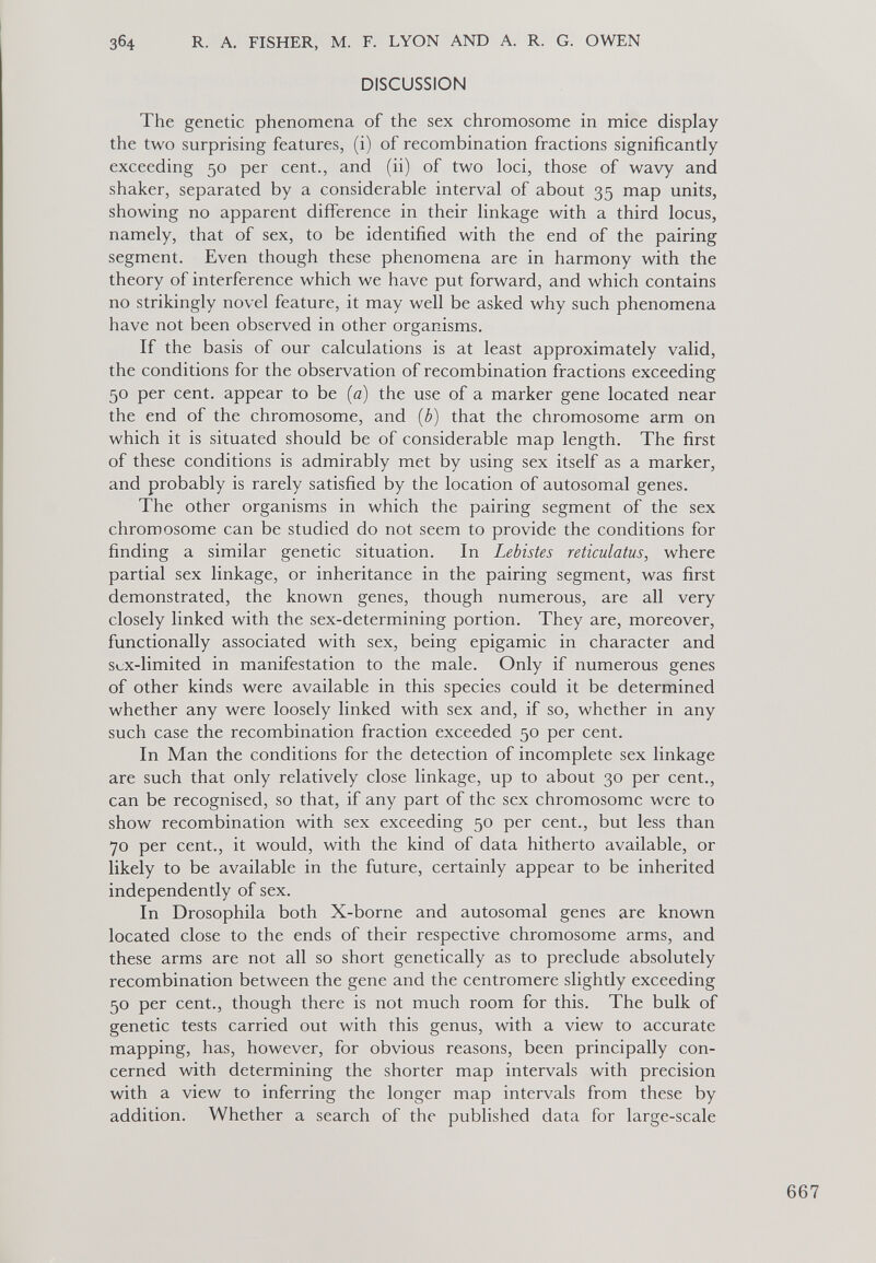 DISCUSSION The genetic phenomena of the sex chromosome in mice display the two surprising features, (i) of recombination fractions significantly exceeding 50 per cent., and (ii) of two loci, those of wavy and shaker, separated by a considerable interval of about 35 map units, showing no apparent difference in their linkage with a third locus, namely, that of sex, to be identified with the end of the pairing segment. Even though these phenomena are in harmony with the theory of interference which we have put forward, and which contains no strikingly novel feature, it may well be asked why such phenomena have not been observed in other organisms. If the basis of our calculations is at least approximately valid, the conditions for the observation of recombination fractions exceeding 50 per cent, appear to be (a) the use of a marker gene located near the end of the chromosome, and (b) that the chromosome arm on which it is situated should be of considerable map length. The first of these conditions is admirably met by using sex itself as a marker, and probably is rarely satisfied by the location of autosomal genes. The other organisms in which the pairing segment of the sex chromosome can be studied do not seem to provide the conditions for finding a similar genetic situation. In Lebistes reticulatus, where partial sex linkage, or inheritance in the pairing segment, was first demonstrated, the known genes, though numerous, are all very closely linked with the sex-determining portion. They are, moreover, functionally associated with sex, being epigamic in character and sux-limited in manifestation to the male. Only if numerous genes of other kinds were available in this species could it be determined whether any were loosely linked with sex and, if so, whether in any such case the recombination fraction exceeded 50 per cent. In Man the conditions for the detection of incomplete sex linkage are such that only relatively close linkage, up to about 30 per cent., can be recognised, so that, if any part of the sex chromosome were to show recombination with sex exceeding 50 per cent., but less than 70 per cent., it would, with the kind of data hitherto available, or likely to be available in the future, certainly appear to be inherited independently of sex. In Drosophila both X-borne and autosomal genes are known located close to the ends of their respective chromosome arms, and these arms are not all so short genetically as to preclude absolutely recombination between the gene and the centromere slightly exceeding 50 per cent., though there is not much room for this. The bulk of genetic tests carried out with this genus, with a view to accurate mapping, has, however, for obvious reasons, been principally con cerned with determining the shorter map intervals with precision with a view to inferring the longer map intervals from these by addition. Whether a search of the published data for large-scale