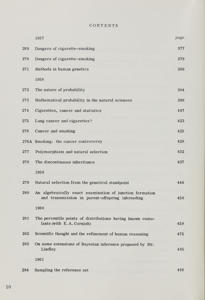 1957 P a ê e 269 Dangers of cigarette-smoking 377 270 Dangers of cigarette-smoking 378 271 Methods in human genetics 380 1958 272 The nature of probability 384 273 Mathematical probability in the natural sciences 398 274 Cigarettes, cancer and statistics 407 275 Lung cancer and cigarettes? 423 276 Cancer and smoking 425 276A Smoking: the cancer controversy 428 277 Polymorphism and natural selection 432 278 The discontinuous inheritance 437 1959 279 Natural selection from the genetical standpoint 444 280 An algebraically exact examination of junction formation and transmission in parent-offspring inbreeding 450 1960 281 The percentile points of distributions having known cumu lants (with E. A. Cornish) 458 282 Scientific thought and the refinement of human reasoning 475 283 On some extensions of Bayesian inference proposed by Mr. Lindley 485 1961 284 Sampling the reference set 488