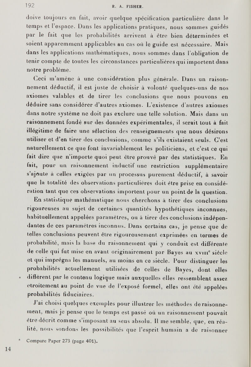 doive toujours en fait, avoir quelque spécification particulière dans le temps et l’espace. Dans les applications pratiques, nous sommes guidés par le fait que les probabilités arrivent à être bien déterminées et soient apparemment applicables au cas où le guide est nécessaire. Mais dans les applications mathématiques, nous sommes dans l'obligation de tenir compte de toutes les circonstances particulières qui importent dans notre problème. Ceci m’amène à une considération plus générale. Dans un raison nement déductif, il est juste de choisir à volonté quelques-uns de nos axiomes valables et de tirer les conclusions que nous pouvons en déduire sans considérer d’autres axiomes. L’existence d’autres axiomes dans notre système ne doit pas exclure une telle solution. Mais dans un raisonnement fondé sur des données expérimentales, il serait tout à fait illégitime de faire une sélection des renseignements que nous désirons utiliser et d’en tirer des conclusions, comme s’ils existaient seuls. C’est naturellement ce que font invariablement les politiciens, et c’est ce qui fait dire que n’importe quoi peut être prouvé par des statistiques. En fait, pour un raisonnement inductif une restriction supplémentaire s’ajoute à celles exigées par un processus purement déductif, à savoir que la totalité des observations particulières doit être prise en considé ration tant que ces observations importent pour un point de la question. En statistique mathématique nous cherchons à tirer des conclusions rigoureuses au sujet de certaines quantités hypothétiques inconnues, habituellement appelées paramètres, ou à tirer des conclusions indépen dantes de ces paramètres inconnus. Dans certains cas, je pense que de telles conclusions peuvent être rigoureusement exprimées en termes de probabilité, mais la base du raisonnement qui y conduit est différente de celle qui fut mise en avant originairement par Bayes au xvm e siècle et qui imprégna les manuels, au moins en ce siècle. Pour distinguer les probabilités actuellement utilisées de celles de Bayes, dont elles diffèrent par le contenu logique mais auxquelles elles ressemblent assez etroitement au point de vue de l’exposé formel, elles ont été appelées probabilités fiduciaires. J’ai choisi quelques exemples pour illustrer les méthodes de raisonne ment, mais je pense que le temps est passé où un raisonnement pouvait être décrit comme s’imposant au sens absolu. 11 me semble, que, en réa lité, nous sondons les possibilités que l’esprit humain a de raisonner