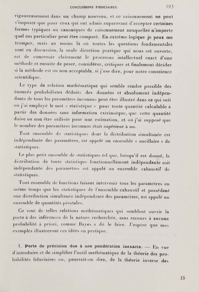 rigoureusement dans un champ nouveau, el ce raisonnement ne peut s’imposer que pour ceux qui ont admis auparavant d’accepter certaines formes typiques ou canoniques de raisonnement auxquelles n’importe quel cas particulier peut être comparé. En extrême logique je peux me tromper, mais au moins là où toutes les questions fondamentales sont en discussion, la seule direction pratique qui nous est ouverte, est de concevoir clairement le processus intellectuel exact d’une méthode et ensuite de peser, considérer, critiquer et finalement décider si la méthode est ou non acceptable, si j'ose dire, pour notre conscience scientifique. Le type de relation mathématique qui semble rendre possible des énoncés probabilistes déduits des données et absolument indépen dants de tous les paramètres inconnus peut être illustré dans ce qui suit où j’ai employé le mot « statistique » pour toute quantité calculable à partir des données sans information extrinsèque, que cette quantité doive ou non être utilisée pour une estimation, et où j’ai supposé que le nombre des paramètres inconnus était supérieur à un. Tout ensemble de statistiques dont la distribution simultanée est indépendante des paramètres, est appelé un ensemble « ancillaire » de statistiques. Le plus petit ensemble de statistiques tel que, lorsqu’il est donné, la distribution de toute statistique fonctionnellement indépendante soit indépendante des paramètres est appelé un ensemble exhaustif de statistiques. Tout ensemble de fonctions faisant intervenir tous les paramètres en même temps que les statistiques de l’ensemble exhaustif et possédant une distribution simultanée indépendante des paramètres, est appelé un ensemble de quantités pivolales. Ce sont de telles relations mathématiques qui semblent ouvrir la porte à des inférences de la nature recherchée, sans recours à aucune probabilité à priori, comme Bayes a dù le faire. J’espère que mes exemples illustreront ces idées en p ralique. I. Perte de précision due à une pondération inexacte. — En vue d'introduire et de simplifier l’outil mathématique de la théorie des pro babilités fiduciaires ou, pourrait-on dire, de la théorie inverse des