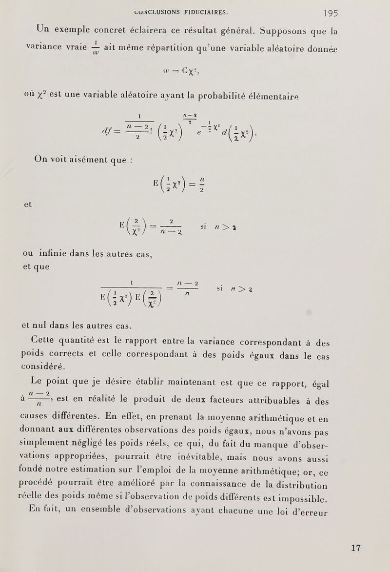 Un exemple concret éclairera ce résultat général. Supposons que la variance vraie — ait même répartition qu’une variable aléatoire donnée iV = G X 2 > où est une variable aléatoire ayant la probabilité élémentaire On voit aisément que : et E a si n > i ou infinie dans les autres cas, et que I ri ï si n > 2 et nul dans les autres cas. Celte quantité est le rapport entre la variance correspondant à des poids corrects et celle correspondant à des poids égaux dans le cas considéré. Le point que je désire établir maintenant est que ce rapport, égal à -5 est en réalité le produit de deux facteurs attribuables à des n 1 causes différentes. En effet, en prenant la moyenne arithmétique et en donnant aux différentes observations des poids égaux, nous n’avons pas simplement négligé les poids réels, ce qui, du fait du manque d’obser vations appropriées, pourrait être inévitable, mais nous avons aussi fondé notre estimation sur l’emploi de la moyenne arithmétique; or, ce procédé pourrait être amélioré par la connaissance de la distribution réelle des poids même si l’observation de poids différents est impossible. En fait, un ensemble d’observations ayant chacune une loi d’erreur