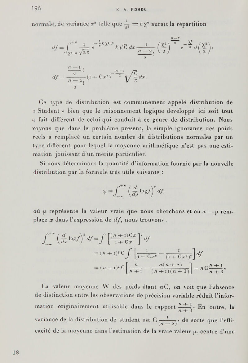 normale, de variance cr 2 telle que — cyj aurait la répartition n — % 2 Ge type de distribution est communément appelé distribution de « Studenl » bien que le raisonnement logique développé ici soit tout à fait différent de celui qui conduit à ce genre de distribution. Nous voyons que dans le problème présent, la simple ignorance des poids réels a remplacé un certain nombre de distributions normales par un type différent pour lequel la moyenne arithmétique n’est pas une esti mation jouissant d’un mérite particulier. Si nous déterminons la quantité d’information fournie par la nouvelle distribution par la formule très utile suivante : d ,os/ )‘ où p. représente la valeur vraie quo nous cherchons et où x — p rem place x dans l’expression de df , nous trouvons . ; ]V = (n •*- .>* c/ - (TTC*.).] df = (/i -t-i^cT — — = l/i-f -1 (« -h i)(/i -t- 3)J n La valeur moyenne W des poids étant n C, on voit que l’absence de distinction entre les observations de précision variable réduit l’infor mation originairement utilisable dans le rapport -■ ^ \ • En outre, la 1 r n -h 3 variance de la distribution de student est C L—-—de sorte que l’effi- (/1 — 2 ) ^ cacité de la moyenne dans l’estimation de la vraie valeur p, centre d’une