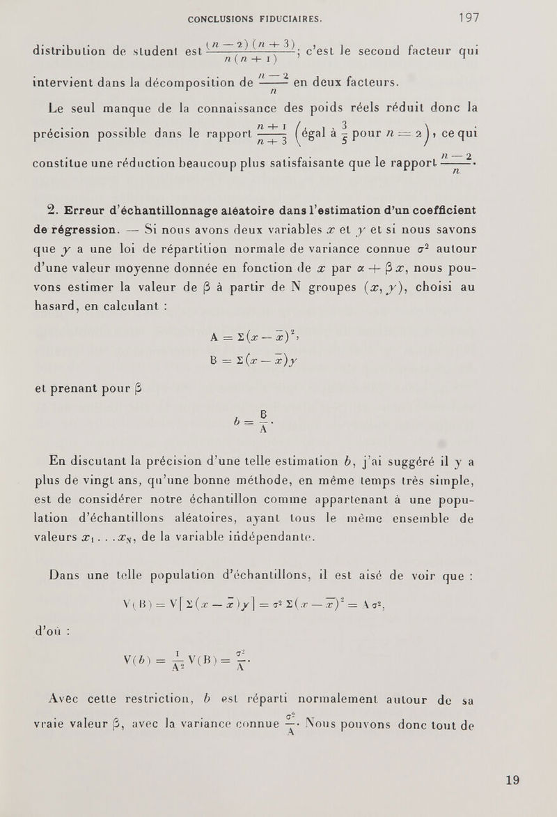 intervient dans la décomposition de n - en deux facteurs. Le seul manque de la connaissance des poids réels réduit donc la précision possible dans le rapport ^égal à ^ pour n = 2 J > ce qui constitue une réduction beaucoup plus satisfaisante que le rapport ——-• 2. Erreur d’échantillonnage aléatoire dans l’estimation d’un coefficient de régression. — Si nous avons deux variables x et y et si nous savons que y a une loi de répartition normale de variance connue a 2 autour d’une valeur moyenne donnée en fonction de x par « + ( 3x, nous pou vons estimer la valeur de (3 à partir de N groupes (x, y), choisi au hasard, en calculant : A = h(x — x ) 2 > B = £ {x — x)y et prenant pour (3 En discutant la précision d’une telle estimation b , j’ai suggéré il y a plus de vingt ans, qu’une bonne méthode, en même temps très simple, est de considérer notre échantillon comme appartenant à une popu lation d’échantillons aléatoires, ayant tous le même ensemble de valeurs x, . . .x s , de la variable indépendante. Dans une telle population d’échantillons, il est aisé de voir que : V( B) = V[2(/r — x )/] = 7 - 2(.r — x)' — A a 2 , d’où : V(6) a 2 Â' Avec cette vraie valeur (3 restriction, b est réparti normalement autour de sa avec la variance connue Nous pouvons donc tout de