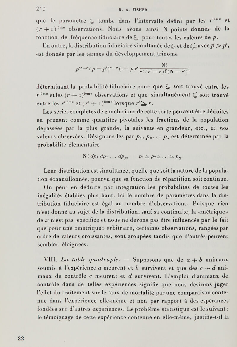 que le paramètre i p tombe dans l’intervalle défini par les r lüme et (r + i) ieme observations. Nous avons ainsi N points donnés de la fonction de fréquence fiduciaire de \ p pour toutes les valeurs de p. En outre, la distribution fiduciaire simultanée de \ p et de^', avec p > p\ est donnée par les termes du développement trinôme p'*-r\p-p'Y-r{y — p)r N! r ! ( r'— r ) !'( N —r')\ déterminant la probabilité fiduciaire pour que \ p soit trouvé entre les r iùme etles (r + i) i6me observations et que simultanément soit trouvé entre les r /ièmu et [r 1 4 - i) lomc lorsque r'^ r. Les séries complètes de conclusions de cette sorte peuvent être déduites en prenant comme quantités pivotales les fractions de la population dépassées par la plus grande, la suivante en grandeur, etc., eu nos valeurs observées. Désignons-les par p u p%. . . p% est déterminée par la probabilité élémentaire N ! dp i dp 2 ... dp N , /?i ^/>2^.. .^Py Leur distribution est simultanée, quelle que soit la nature de la popula tion échantillonnée, pourvu que sa fonction de répartition soit continue. On peut en déduire par intégration les probabilités de toutes les inégalités établies plus haut. Ici le nombre de paramètres dans la dis tribution fiduciaire est égal au nombre d’observations. Puisque rien ii’est donné au sujet de la distribution, sauf sa continuité, la «métrique» de x n’est pas spécifiée et nous ne devons pas être influencés par le fait que pour une «métrique» arbitraire, certaines observations, rangées par ordre de valeurs croissantes, sont groupées tandis que d’autrés peuvent sembler éloignées. VIII. La table quadruple. — Supposons que de a b animaux soumis à l’expérience a meurent et b survivent eL que des c d ani maux de contrôle c meurent et d survivent. L’emploi d’animaux de contrôle dans de telles expériences signifie que nous désirons juger l’effet du traitement sur le taux de mortalité par une comparaison conte nue dans l’expérience elle-même et non par rapport à des espérances fondées sur d’autres expériences. Le problème statistique est le suivant : le témoignage de cette expérience contenue en elle-même, justifie-t-il la