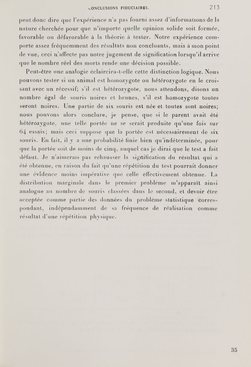 peut donc dire que l’expérience n’a pas fourni assez d’informations de la nature cherchée pour que n’importe quelle opinion solide soit formée, favorable ou défavorable à la théorie à tester. Notre expérience com porte assez fréquemment des résultats non concluants, mais à mon point de vue, ceci n’affecte pas notre jugement de signification lorsqu’il arrive que le nombre réel des morts rende une décision possible. Peut-être une analogie éclaircira-t-elle cette distinction logique. Nous pouvons tester si un animal est homozygote ou hétérozygote en le croi sant avec un récessif; s’il est hétérozygote, nous attendons, disons un nombre égal de souris noires et brunes, s’il est homozygote toutes seront noires. Une partie de six souris est née et toutes sont noires; nous pouvons alors conclure, je pense, que si le parent avait été hétérozygote, une telle portée ne se serait produite qu’une fois sur 64 essais; mais ceci suppose que la portée est nécessairement de six souris. En fait, il y a une probabilité finie bien qu’indéterminée, pour que la portée soit de moins de cinq, auquel cas je dirai que le lest a fait défaut. Je n’aimerais pas rehausser la signification du résultat qui a été obtenue, en raison du fait qu’une répétition du test pourrait donner une évidence moins impérative que celle effectivement obtenue. La distribution marginale dans le premier problème m’apparaît ainsi analogue au nombre de souris classées dans le second, et devoir être acceptée comme partie des données du problème statistique corres pondant, indépendamment de sa fréquence de réalisation comme résultat d’une répétition physique.