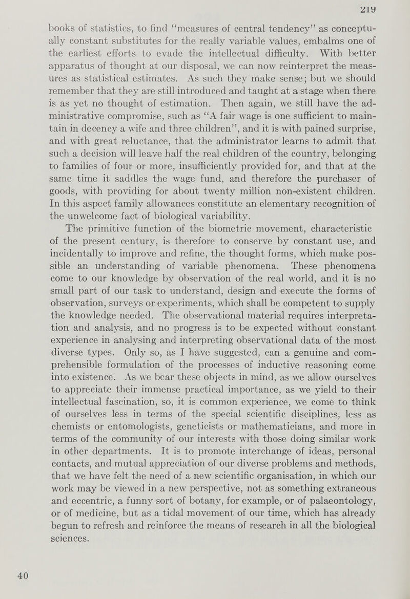 'Z iy books of statistics, to find “measures of central tendency” as conceptu ally constant substitutes for the really variable values, embalms one of the earliest efforts to evade the intellectual difficulty. With better apparatus of thought at our disposal, we can now reinterpret the meas ures as statistical estimates. As such they make sense; but we should remember that they are still introduced and taught at a stage when there is as yet no thought of estimation. Then again, we still have the ad ministrative compromise, such as “A fair wage is one sufficient to main tain in decency a wife and three children”, and it is with pained surprise, and with great reluctance, that the administrator learns to admit that such a decision will leave half the real children of the country, belonging to families of four or more, insufficiently provided for, and that at the same time it saddles the wage fund, and therefore the purchaser of goods, with providing for about twenty million non-existent children. In this aspect family allowances constitute an elementary recognition of the unwelcome fact of biological variability. The primitive function of the biometric movement, characteristic of the present century, is therefore to conserve by constant use, and incidentally to improve and refine, the thought forms, which make pos sible an understanding of variable phenomena. These phenomena come to our knowledge by observation of the real world, and it is no small part of our task to understand, design and execute the forms of observation, surveys or experiments, which shall be competent to supply the knowledge needed. The observational material requires interpreta tion and analysis, and no progress is to be expected without constant experience in analysing and interpreting observational data of the most diverse types. Only so, as I have suggested, can a genuine and com prehensible formulation of the processes of inductive reasoning come into existence. As we bear these objects in mind, as we allow ourselves to appreciate their immense practical importance, as we yield to their intellectual fascination, so, it is common experience, we come to think of ourselves less in terms of the special scientific disciplines, less as chemists or entomologists, geneticists or mathematicians, and more in terms of the community of our interests with those doing similar work in other departments. It is to promote interchange of ideas, personal contacts, and mutual appreciation of our diverse problems and methods, that we have felt the need of a new scientific organisation, in which our work may be viewed in a new perspective, not as something extraneous and eccentric, a funny sort of botany, for example, or of palaeontology, or of medicine, but as a tidal movement of our time, which has already begun to refresh and reinforce the means of research in all the biological sciences.