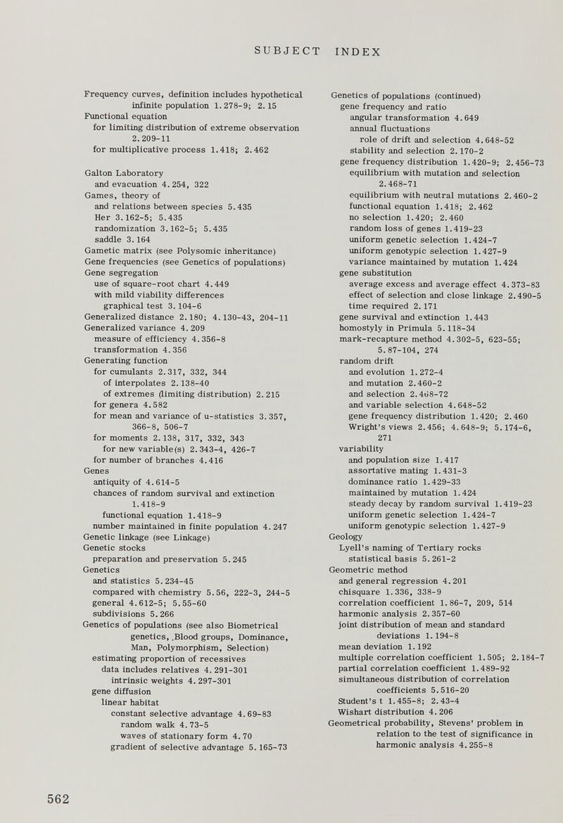 Frequency curves, definition includes hypothetical infinite population 1.278-9; 2.15 Functional equation for limiting distribution of extreme observation 2.209-11 for multiplicative process 1.418; 2.462 Galton Laboratory and evacuation 4. 254, 322 Games, theory of and relations between species 5.435 Her 3. 162-5; 5.435 randomization 3.162-5; 5.435 saddle 3.164 Gametic matrix (see Polysomic inheritance) Gene frequencies (see Genetics of populations) Gene segregation use of square-root chart 4.449 with mild viability differences graphical test 3. 104-6 Generalized distance 2.180; 4.130-43, 204-11 Generalized variance 4. 209 measure of efficiency 4.356-8 transformation 4.356 Generating function for cumulants 2.317, 332, 344 of interpolates 2.138-40 of extremes (limiting distribution) 2.215 for genera 4.582 for mean and variance of u-statistics 3. 357, 366-8, 506-7 for moments 2.138, 317, 332, 343 for new variable(s) 2.343-4, 426-7 for number of branches 4.416 Genes antiquity of 4.614-5 chances of random survival and extinction 1.418-9 functional equation 1.418-9 number maintained in finite population 4. 247 Genetic linkage (see Linkage) Genetic stocks preparation and preservation 5.245 Genetics and statistics 5. 234-45 compared with chemistry 5.56, 222-3, 244-5 general 4.612-5; 5.55-60 subdivisions 5.266 Genetics of populations (see also Biometrical genetics, .Blood groups, Dominance, Man, Polymorphism, Selection) estimating proportion of recessives data includes relatives 4. 291-301 intrinsic weights 4. 297-301 gene diffusion linear habitat constant selective advantage 4.69-83 random walk 4. 73-5 waves of stationary form 4. 70 gradient of selective advantage 5. 165-73 Genetics of populations (continued) gene frequency and ratio angular transformation 4.649 annual fluctuations role of drift and selection 4.648-52 stability and selection 2.170-2 gene frequency distribution 1.420-9; 2.456-73 equilibrium with mutation and selection 2.468-71 equilibrium with neutral mutations 2.460-2 functional equation 1.418; 2.462 no selection 1.420; 2.460 random loss of genes 1.419-23 uniform genetic selection 1.424-7 uniform genotypic selection 1.427-9 variance maintained by mutation 1.424 gene substitution average excess and average effect 4.373-83 effect of selection and close linkage 2.490-5 time required 2. 171 gene survival and extinction 1.443 homostyly in Primula 5.118-34 mark-recapture method 4.302-5, 623-55; 5.87-104, 274 random drift and evolution 1.272-4 and mutation 2.460-2 and selection 2.468-72 and variable selection 4.648-52 gene frequency distribution 1.420; 2.460 Wright's views 2.456; 4.648-9; 5.174-6, 271 variability and population size 1.417 assortative mating 1.431-3 dominance ratio 1.429-33 maintained by mutation 1.424 steady decay by random survival 1.419-23 uniform genetic selection 1.424-7 uniform genotypic selection 1.427-9 Geology Lyell's naming of Tertiary rocks statistical basis 5. 261-2 Geometric method and general regression 4.201 chisquare 1.336, 338-9 correlation coefficient 1. 86-7, 209, 514 harmonic analysis 2. 357-60 joint distribution of mean and standard deviations 1.194-8 mean deviation 1.192 multiple correlation coefficient 1.505; 2.184-7 partial correlation coefficient 1.489-92 simultaneous distribution of correlation coefficients 5.516-20 Student's t 1.455-8; 2.43-4 Wishart distribution 4.206 Geometrical probability, Stevens' problem in relation to the test of significance in harmonic analysis 4. 255-8