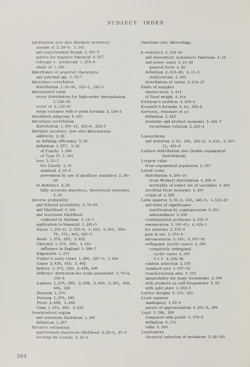 Information (see also Intrinsic accuracy) amount of 2.24-5; 3.143 and experimental design 5. 201-7 matrix for negative binomial 4.357 relevant v. irrelevant 1. 278-9 whole of 1 . 200 Inheritance of acquired characters and paternal age 3. 76-7 Interclass correlation distribution 1.84-98, 215-7, 232-5 Interpolated value error distribution for high-order interpolation 2.136-40 error of 2.132-41 mean variance with k-point formula 2.134-5 Intrablock subgroup 4.401 Intraclass correlation distribution 1.208-15, 221-6, 232-5 Intrinsic accuracy (see also Information) additivity 2. 25 as defining efficiency 2. 29 definition 1.277; 2.24 of Cauchy 1.306 of Type IV 1. 308 loss 2.31-7 for Cauchy 2. 35 minimal 2. 33-5 prevention by use of ancillary statistics 2. 39- 40 of statistics 2.32 fully accurate statistics, theoretical existence 2.38 Inverse probability and fiducial probability 3. 78-83 and likelihood 4.164 and maximum likelihood confused by Haldane 3.13-7 application to binomial 1. 291-3 Bayes 1.291-4; 2.428-9; 4.323; 5.201, 369- 70, 374, 403, 521-7 Boole 1.278, 293; 2.432 Chrystal 1.278, 293; 2.432 influence in England 5.396-7 Edgeworth 1.278 Fisher's early views 1.206, 227-8; 3.454 Gauss 2.429, 432; 5.402 history 1.278, 293; 2.429, 436 Jeffreys' derivation for scale parameter 3.78-3, 138-9 Laplace 1.278, 293; 2.429; 3.453; 5.201, 403, 406, 526 Pearson 1.278 Poisson 1.278, 293 Price 2.429; 5.403 Venn 1.278, 293; 2.432 Isostatistical region and maximum likelihood 1. 297 definition 1. 277 Iterative estimation approximate maximum likelihood 2.23-4, 37-8 locating the Cauchy 2. 23-4 Junctions (see Inbreeding) k-statistics 2.314-54 and elementary symmetric functions 4.18 and power sums 4. 18-20 general form 4. 20 definition 2.318-20; 4.17-8 multivariate 2. 333 distribution of ratios 2.414-27 Kinds of samples enumeration 4.414 of fixed weight 4.414 Kirkman's problem 4.270-3 Kosambi's formula 5.43, 335-6 Kurtosis, measure of ( 6 ) definition 2.423 moments and product moments 2.424-7 recurrence relation 2.423-4 Lamarckism and mutation 3.50, 194, 250-2; 4.616; 5.307- 11, 445-6 Laplace distribution (see Double exponential distribution) Largest value from exponential population 2.357 Latent roots distribution 4.204-10 from Wishart distribution 4. 206-8 normality of either set of variables 4. 208 Jacobian from moments 4. 208 origin of 4.205 Latin squares 2.91-2, 438, 446-8; 4.515-22 and tests of significance justification by randomization 3.331 unbiasedness 3.330 combinatorial problems 4.155-9 enumeration 3.146-61; 4.420-1 for potatoes 2.376-9 gain in use 2.378-9 intramutation 3.148; 4.387-92 orthogonal (cyclic cases) 4. 393 completely orthogonal cyclic cases 4. 385 9 x 9 4.384-95 random selection 2.376 standard sets 4.387-92 transformation sets 3.152 unsuitability for many treatments 2.380 with products as cell frequencies 5. 83 with split plots 3.332-3 Lattice designs 4. 158, 521 Least squares inadequacy 1.53-4 nature of approximation 4.201-2, 204 Legit 5. 296, 299 compared with probit 5. 170-3 definition 5.171 table 5.169 Lepidoptera chemical induction of melanism 3. 92-101