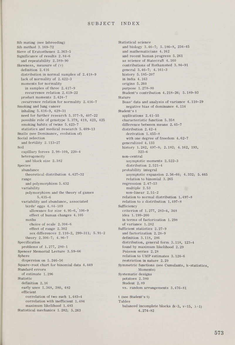 Sib mating (see Inbreeding) Sib method 3. 169-72 Sieve of Eratosthenes 2. 363-5 Significance of results 2.84-6 and repeatability 2.389-90 Skewness, measure of (y) definition 2.416 distribution in normal samples of 2.418-9 lack of normality of 2.422-3 moments for normality in samples of three 2.417-9 recurrence relation 2.419-22 product moments 2.424-7 recurrence relation for normality 2.416-7 Smoking and lung cancer inhaling 5.416-9, 429-31 need for further research 5.377-9, 407-22 possible role of genotype 5.379, 419, 423, 425 smoking habits of twins 5.423-7 statistics and medical research 5.409-13 Snails (see Dominance, evolution of) Social selection and fertility 2. 113-27 Soil capillary forces 2. 98-109, 220-4 heterogeneity and block size 2. 382 Species abundance theoretical distribution 4.427-32 range and polymorphism 5.432 variability polymorphism and the theory of games 5.435-6 variability and abundance, associated birds' eggs 4.84-109 allowance for size 4. 95-6, 106-9 effect of human changes 4.105 moths choice of scale 2. 304-6 effect of range 2. 302 sex differences 2.110-2, 299-311; 5.91-2 theory 2.306-7; 4.86-7 Specification problems of 1.277, 280-1 Spencer Memorial Lecture 3.59-66 Sphere dispersion on 5.246-56 Square-root chart for binomial data 4.449 Standard errors of estimate 1.296 Statistic definition 2.16 early uses 1.348, 380, 482 efficient correlation of two such 1.483-4 correlation with inefficient 1.484 maximum likelihood 1.483 Statistical mechanics 1.282; 5.263 Statistical science and biology 3.46-7; 5.186-8, 234-45 and mathematicians 4.162 and recent human progress 5.261 as science of Statecraft 4.160 contributions of Rothamsted 3. 84-91 general 3.46-7; 4.161-3 history 5. 185-207 in India 4.163 origins 5. 260 purpose 1.278-80 Student's contribution 4.218-26; 5.189-93 Stature Boas' data and analysis of variance 4. 110-29 negative bias of dominance 4.114 Student's t applications 2.41-55 characteristic function 5.358 difference between means 2.45-7 distribution 2.42-4 derivation 1.455-8 with one degree of freedom 4.62-7 generalized 4. 133 history 1.282, 497-8; 2.182; 4.162, 193, 323-6 non-central asymptotic moments 2. 522-3 distribution 2. 521-4 probability integral asymptotic expansion 2.56-66; 4.332; 5.465 relation to binomial 3. 265 regression 2.47-53 multiple 2.53 non-linear 2.51-2 relation to normal distribution 1.497-8 relation to z distribution 1.497-8 Sufficiency criterion of 1. 277, 283-4, 348 idea 1.199-200 in terms of factorization 1. 298 of variance 1.282 Sufficient statistics 2.27-9 and factorization 2.28-9 definition 3.118, 286 distribution, general form 3.118, 123-4 found by maximum likelihood 2. 29 Poisson series 2. 28 relation to UMP estimates 3.124-6 restriction in nature 2. 29 Symmetric functions (see Cumulants, k-statistics, Moments) Systematic designs potatoes 2.380 Student 2. 89 vs. random arrangements 3.476-81 t (see Student's t) Tables balanced incomplete blocks (k=3, v=15, A = l) 4.274-82