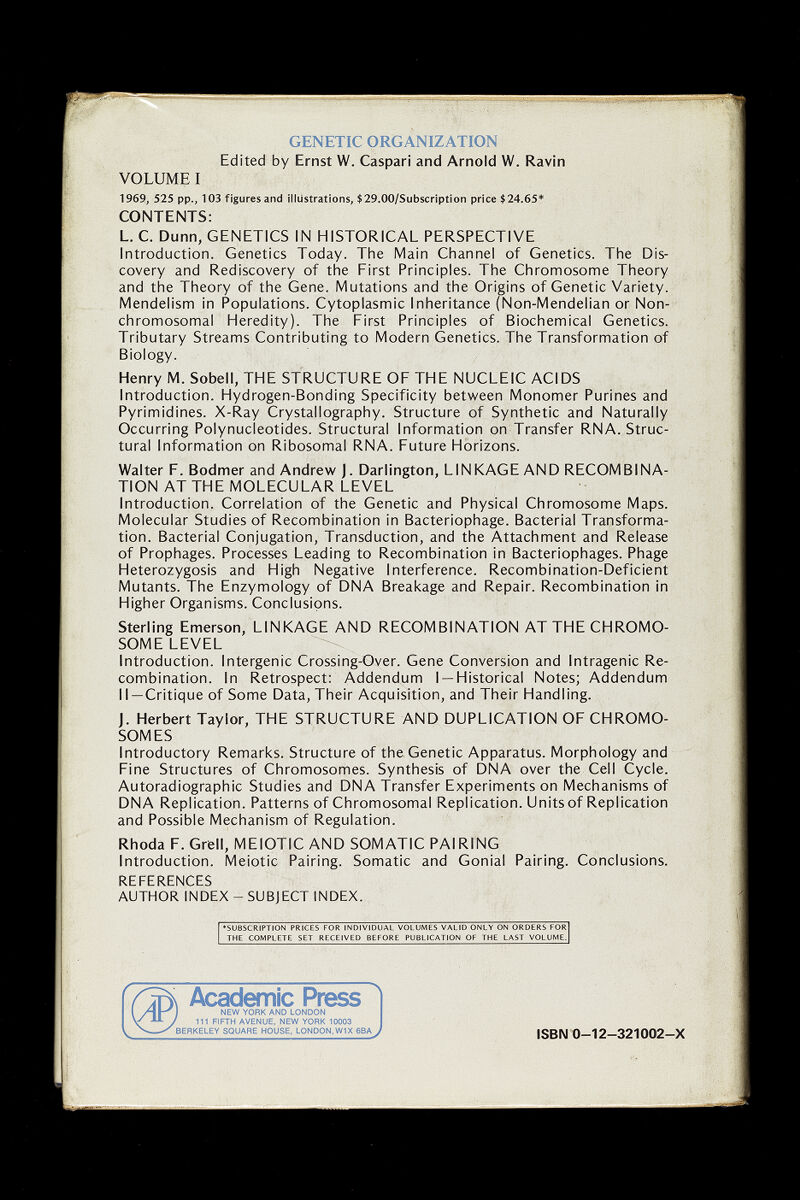 GENETIC ORGANIZATION Edited by Ernst W. Caspari and Arnold W. Ravin VOLUME I 1969, 525 pp., 103 figures and illustrations, $29.00/Subscription price $24,65* CONTENTS: L. C. Dunn, GENETICS IN HISTORICAL PERSPECTIVE Introduction. Genetics Today. The Main Channel of Genetics. The Dis¬ covery and Rediscovery of the First Principles. The Chromosome Theory and the Theory of the Gene. Mutations and the Origins of Genetic Variety. Mendelism in Populations. Cytoplasmic Inheritance (Non-Mendelian or Non- chromosomal Heredity). The First Principles of Biochemical Genetics. Tributary Streams Contributing to Modern Genetics. The Transformation of Biology. Henry M. Sobell, THE STRUCTURE OF THE NUCLEIC ACIDS Introduction. Hydrogen-Bonding Specificity between Monomer Purines and Pyrimidines. X-Ray Crystallography. Structure of Synthetic and Naturally Occurring Polynucleotides. Structural Information on Transfer RNA. Struc¬ tural Information on Ribosomal RNA. Future Horizons. Walter P. Bodmer and Andrew J. Darlington, LINKAGE AND RECOMBINA¬ TION AT THE MOLECULAR LEVEL Introduction. Correlation of the Genetic and Physical Chromosome Maps. Molecular Studies of Recombination in Bacteriophage. Bacterial Transforma¬ tion. Bacterial Conjugation, Transduction, and the Attachment and Release of Prophages. Processes Leading to Recombination in Bacteriophages. Phage Heterozygosis and High Negative Interference. Recombination-Deficient Mutants. The Enzymology of DNA Breakage and Repair. Recombination in Higher Organisms. Conclusions. Sterling Emerson, LINKAGE AND RECOMBINATION AT THE CHROMO¬ SOME LEVEL Introduction. Intergenic Crossing-Over. Gene Conversion and Intragenic Re¬ combination. In Retrospect: Addendum I —Historical Notes; Addendum II —Critique of Some Data, Their Acquisition, and Their Handling. J. Herbert Taylor, THE STRUCTURE AND DUPLICATION OF CHROMO¬ SOMES Introductory Remarks. Structure of the Genetic Apparatus. Morphology and Fine Structures of Chromosomes. Synthesis of DNA over the Cell Cycle. Autoradiographic Studies and DNA Transfer Experiments on Mechanisms of DNA Replication. Patterns of Chromosomal Replication. Units of Replication and Possible Mechanism of Regulation. Rhoda F. Grell, MEIOTIC AND SOMATIC PAIRING Introduction. Meiotic Pairing. Somatic and Gonial Pairing. Conclusions. REFERENCES AUTHOR INDEX - SUBJECT INDEX. »SUBSCRIPTION PRICES FOR INDIVIDUAL VOLUMES VALID ONLY ON ORDERS FOR THE COMPLETE SET RECEIVED BEFORE PUBLICATION OF THE LAST VOLUME. ISBN 0-12-321002