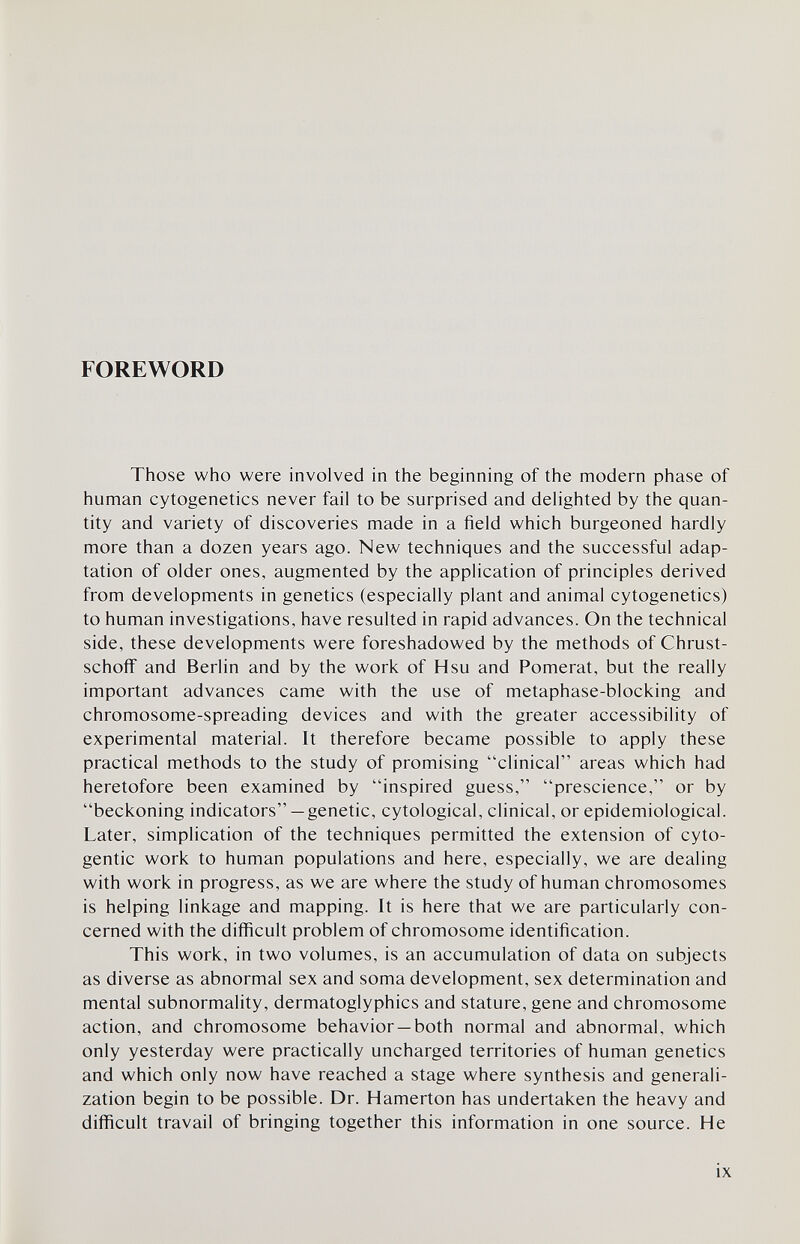 FOREWORD Those who were involved in the beginning of the modern phase of human cytogenetics never fail to be surprised and delighted by the quan¬ tity and variety of discoveries made in a field which burgeoned hardly more than a dozen years ago. New techniques and the successful adap¬ tation of older ones, augmented by the application of principles derived from developments in genetics (especially plant and animal cytogenetics) to human investigations, have resulted in rapid advances. On the technical side, these developments were foreshadowed by the methods of Chrust- schoff and Berlin and by the work of Hsu and Pomerat, but the really important advances came with the use of metaphase-blocking and chromosome-spreading devices and with the greater accessibility of experimental material. It therefore became possible to apply these practical methods to the study of promising clinical areas which had heretofore been examined by inspired guess, prescience, or by beckoning indicators— genetic, cytological, clinical, or epidemiological. Later, simplication of the techniques permitted the extension of cyto- gentic work to human populations and here, especially, we are dealing with work in progress, as we are where the study of human chromosomes is helping linkage and mapping. It is here that we are particularly con¬ cerned with the difficult problem of chromosome identification. This work, in two volumes, is an accumulation of data on subjects as diverse as abnormal sex and soma development, sex determination and mental subnormality, dermatoglyphics and stature, gene and chromosome action, and chromosome behavior —both normal and abnormal, which only yesterday were practically uncharged territories of human genetics and which only now have reached a stage where synthesis and generali¬ zation begin to be possible. Dr. Hamerton has undertaken the heavy and difficult travail of bringing together this information in one source. He ix