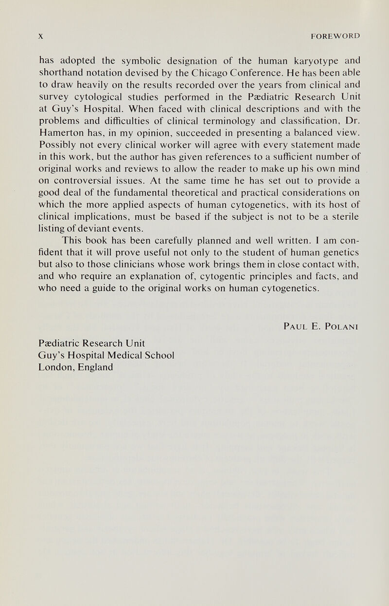 x foreword has adopted the symbolic designation of the human karyotype and shorthand notation devised by the Chicago Conference. He has been able to draw heavily on the results recorded over the years from clinical and survey cytological studies performed in the Paediatric Research Unit at Guy's Hospital. When faced with clinical descriptions and with the problems and difficulties of clinical terminology and classification, Dr. Hamerton has, in my opinion, succeeded in presenting a balanced view. Possibly not every clinical worker will agree with every statement made in this work, but the author has given references to a sufficient number of original works and reviews to allow the reader to make up his own mind on controversial issues. At the same time he has set out to provide a good deal of the fundamental theoretical and practical considerations on which the more applied aspects of human cytogenetics, with its host of clinical implications, must be based if the subject is not to be a sterile listing of deviant events. This book has been carefully planned and well written. I am con¬ fident that it will prove useful not only to the student of human genetics but also to those clinicians whose work brings them in close contact with, and who require an explanation of, cytogentic principles and facts, and who need a guide to the original works on human cytogenetics. Paul E. Polani Paediatric Research Unit Guy's Hospital Medical School London, England