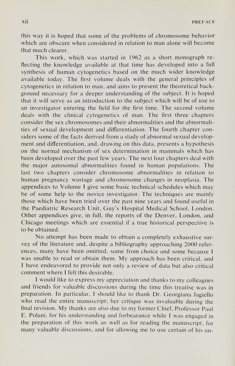 xii PREFACE this way it is hoped that some of the problems of chromosome behavior which are obscure when considered in relation to man alone will become that much clearer. This work, which was started in 1962 as a short monograph re¬ flecting the knowledge available at that time has developed into a full synthesis of human cytogenetics based on the much wider knowledge available today. The first volume deals with the general principles of cytogenetics in relation to man, and aims to present the theoretical back¬ ground necessary for a deeper understanding of the subject. It is hoped that it will serve as an introduction to the subject which will be of use to an investigator entering the field for the first time. The second volume deals with the clinical cytogenetics of man. The first three chapters consider the sex chromosomes and their abnormalities and the abnormali¬ ties of sexual development and differentiation. The fourth chapter con¬ siders some of the facts derived from a study of abnormal sexual develop¬ ment and difl'erentiation, and, drawing on this data, presents a hypothesis on the normal mechanism of sex determination in mammals which has been developed over the past few years. The next four chapters deal with the major autosomal abnormalities found in human populations. The last two chapters consider chromosome abnormalities in relation to human pregnancy wastage and chromosome changes in neoplasia. The appendices to Volume I give some basic technical schedules which may be of some help to the novice investigator. The techniques are mainly those which have been tried over the past nine years and found useful in the Paediatric Research Unit, Guy's Hospital Medical School, London. Other appendices give, in full, the reports of the Denver, London, and Chicago meetings which are essential if a true historical perspective is to be obtained. No attempt has been made to obtain a completely exhaustive sur¬ vey of the literature and, despite a bibliography approaching 2000 refer¬ ences, many have been omitted, some from choice and some because I was unable to read or obtain them. My approach has been critical, and I have endeavored to provide not only a review of data but also critical comment where I felt this desirable. I would like to express my appreciation and thanks to my colleagues and friends for valuable discussions during the time this treatise was in preparation. In particular, I should like to thank Dr. Georgiana Jagiello who read the entire manuscript; her critique was invaluable during the final revision. My thanks are also due to my former Chief, Professor Paul E. Polani, for his understanding and forbearance while I was engaged in the preparation of this work as well as for reading the manuscript, for many valuable discussions, and for allowing me to use certain of his un-