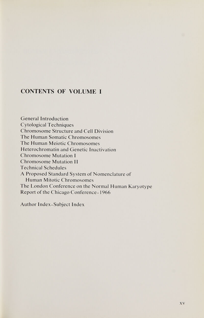 CONTENTS OF VOLUME I General Introduction Cytological Techniques Chromosome Structure and Cell Division The Human Somatic Chromosomes The Human Meiotic Chromosomes Heterochromatin and Genetic Inactivation Chromosome Mutation I Chromosome Mutation II Technical Schedules A Proposed Standard System of Nomenclature of Human Mitotic Chromosomes The London Conference on the Normal Human Karyotype Report of the Chicago Conference-1966 Author Index-Subject Index XV