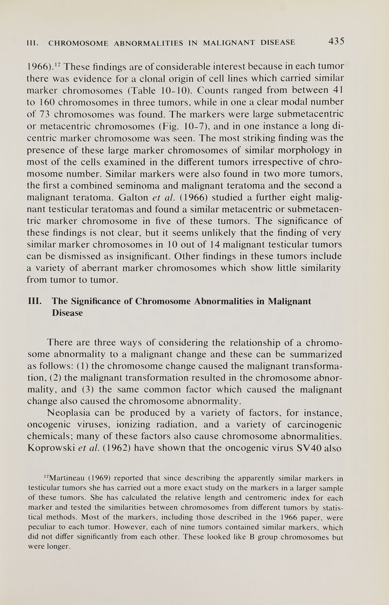 III. CHROMOSOME ABNORMALITIES IN MALIGNANT DISEASE 435 1966).^^ These findings are of considerable interest because in each tumor there was evidence for a clonal origin of cell lines which carried similar marker chromosomes (Table 10-10). Counts ranged from between 41 to 160 chromosomes in three tumors, while in one a clear modal number of 73 chromosomes was found. The markers were large submetacentric or metacentric chromosomes (Fig. 10-7), and in one instance a long di¬ centric marker chromosome was seen. The most striking finding was the presence of these large marker chromosomes of similar morphology in most of the cells examined in the different tumors irrespective of chro¬ mosome number. Similar markers were also found in two more tumors, the first a combined seminoma and malignant teratoma and the second a malignant teratoma. Galton et al. (1966) studied a further eight malig¬ nant testicular teratomas and found a similar metacentric or submetacen¬ tric marker chromosome in five of these tumors. The significance of these findings is not clear, but it seems unlikely that the finding of very similar marker chromosomes in 10 out of 14 malignant testicular tumors can be dismissed as insignificant. Other findings in these tumors include a variety of aberrant marker chromosomes which show little similarity from tumor to tumor. III. The Significance of Chromosome Abnormalities in Malignant Disease There are three ways of considering the relationship of a chromo¬ some abnormality to a malignant change and these can be summarized as follows; (1) the chromosome change caused the malignant transforma¬ tion, (2) the malignant transformation resulted in the chromosome abnor¬ mality, and (3) the same common factor which caused the malignant change also caused the chromosome abnormality. Neoplasia can be produced by a variety of factors, for instance, oncogenic viruses, ionizing radiation, and a variety of carcinogenic chemicals; many of these factors also cause chromosome abnormalities. Koprowski et al. (1962) have shown that the oncogenic virus SV40 also '^Martineau (1969) reported that since describing the apparently similar markers in testicular tumors she has carried out a more exact study on the markers in a larger sample of these tumors. She has calculated the relative length and centromeric index for each marker and tested the similarities between chromosomes from different tumors by statis¬ tical methods. Most of the markers, including those described in the 1966 paper, were peculiar to each tumor. However, each of nine tumors contained similar markers, which did not differ significantly from each other. These looked like В group chromosomes but were longer.